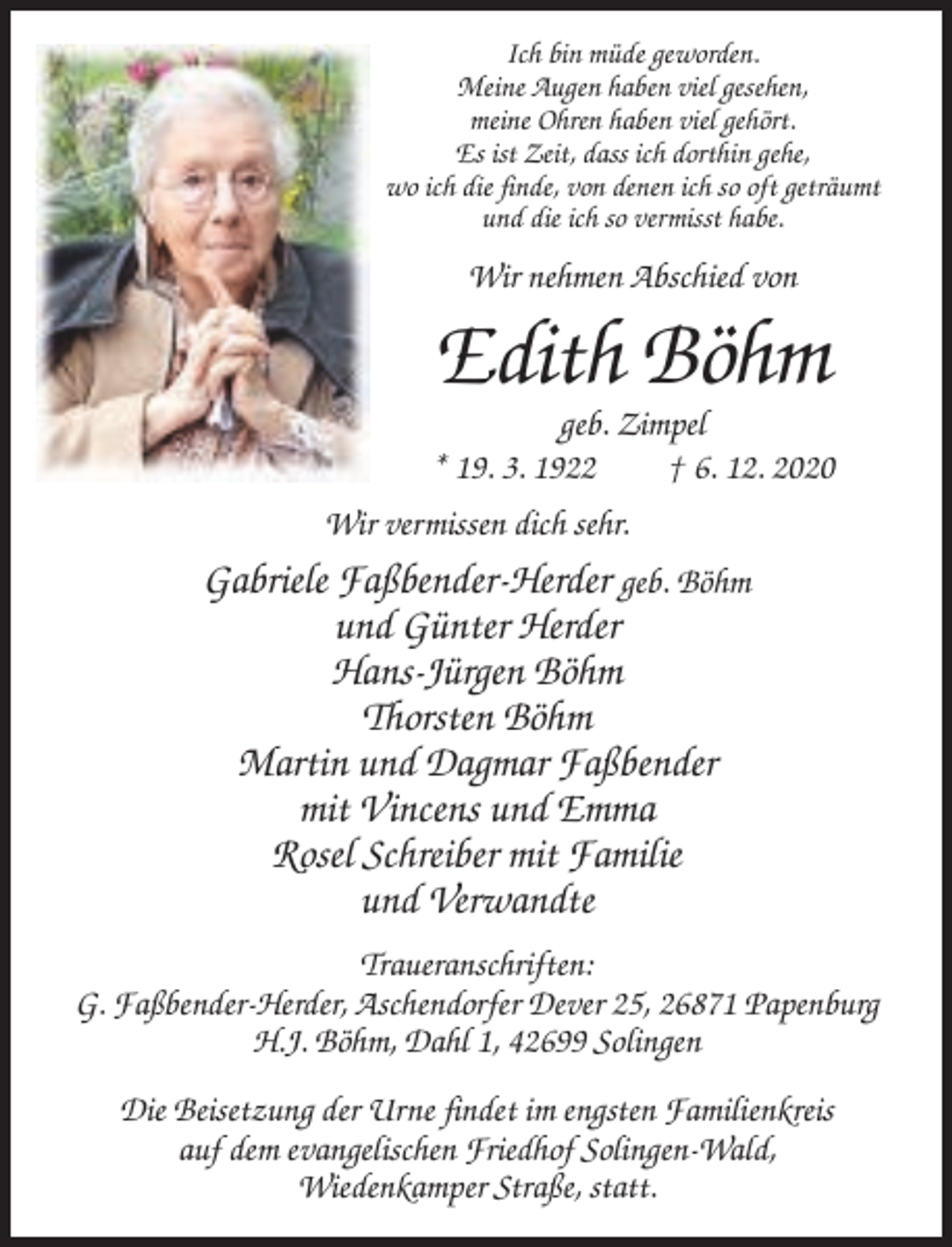 <p>Ich bin müde geworden.<br />Meine Augen haben viel gesehen,<br />meine Ohren haben viel gehört.<br />Es ist Zeit, dass ich dorthin gehe,<br />wo ich die finde, von denen ich so oft geträumt<br />und die ich so vermisst habe.</p><p>Wir nehmen Abschied von</p><p>Edith Böhm<br />geb. Zimpel<br />* 19. 3. 1922<br />† 6. 12. 2020<br />Wir vermissen dich sehr.</p><p>Gabriele Faßbender-Herder geb. Böhm<br />und Günter Herder<br />Hans-Jürgen Böhm<br />Thorsten Böhm<br />Martin und Dagmar Faßbender<br />mit Vincens und Emma<br />Rosel Schreiber mit Familie<br />und Verwandte<br />Traueranschriften:<br />G. Faßbender-Herder, Aschendorfer Dever 25, 26871 Papenburg<br />H.J. Böhm, Dahl 1, 42699 Solingen<br />Die Beisetzung der Urne findet im engsten Familienkreis<br />auf dem evangelischen Friedhof Solingen-Wald,<br />Wiedenkamper Straße, statt.</p>