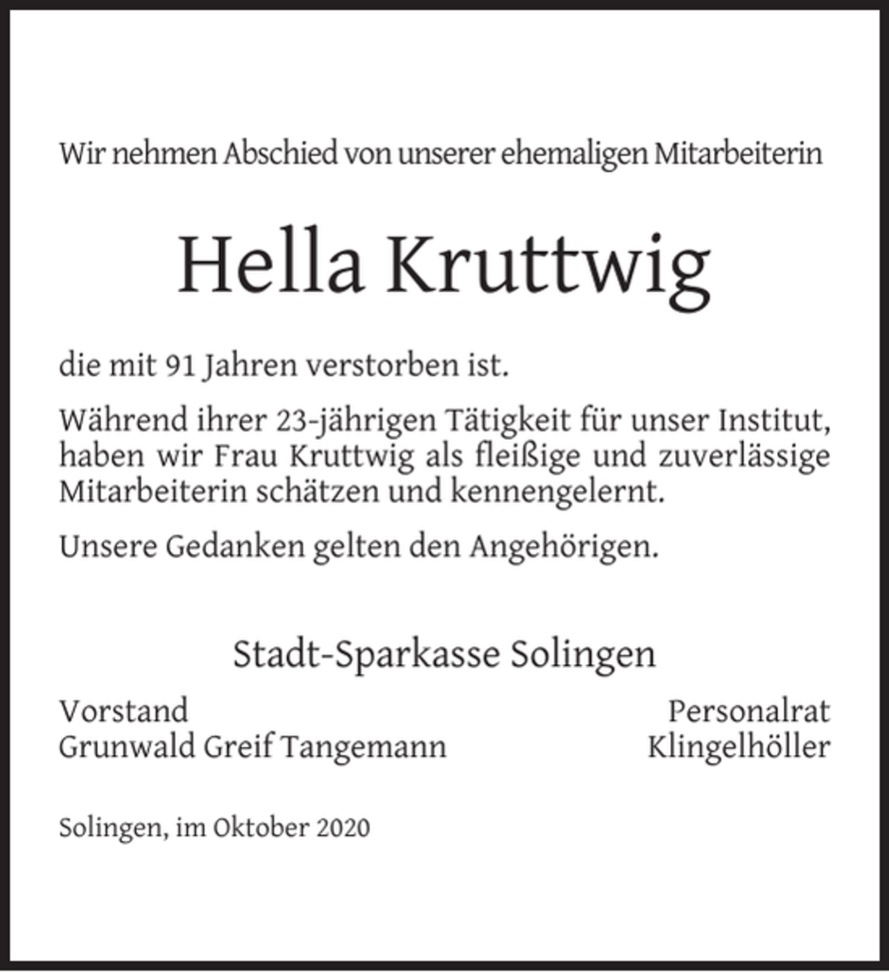 <p>Wir nehmen Abschied von unserer ehemaligen Mitarbeiterin</p><p>Hella Kruttwig<br />die mit 91 Jahren verstorben ist.<br />Während ihrer 23-jährigen Tätigkeit für unser Institut,<br />haben wir Frau Kruttwig als ﬂeißige und zuverlässige<br />Mitarbeiterin schätzen und kennengelernt.<br />Unsere Gedanken gelten den Angehörigen.</p><p>Stadt-Sparkasse Solingen<br />Vorstand<br />Grunwald Greif Tangemann<br />Solingen, im Oktober 2020</p><p>Personalrat<br />Klingelhöller</p>