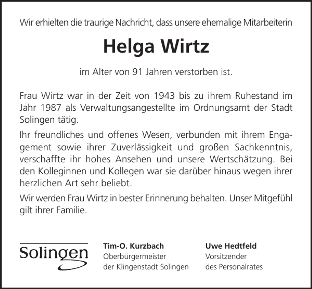 <p>Wir erhielten die traurige Nachricht, dass unsere ehemalige Mitarbeiterin</p><p>Helga Wirtz<br />im Alter von 91 Jahren verstorben ist.<br />Frau Wirtz war in der Zeit von 1943 bis zu ihrem Ruhestand im<br />Jahr 1987 als Verwaltungsangestellte im Ordnungsamt der Stadt<br />Solingen tätig.<br />Ihr freundliches und offenes Wesen, verbunden mit ihrem Engagement sowie ihrer Zuverlässigkeit und großen Sachkenntnis,<br />verschaffte ihr hohes Ansehen und unsere Wertschätzung. Bei<br />den Kolleginnen und Kollegen war sie darüber hinaus wegen ihrer<br />herzlichen Art sehr beliebt.<br />Wir werden Frau Wirtz in bester Erinnerung behalten. Unser Mitgefühl<br />gilt ihrer Familie.</p><p>Tim-O. Kurzbach<br />Oberbürgermeister<br />der Klingenstadt Solingen</p><p>Uwe Hedtfeld<br />Vorsitzender<br />des Personalrates</p>