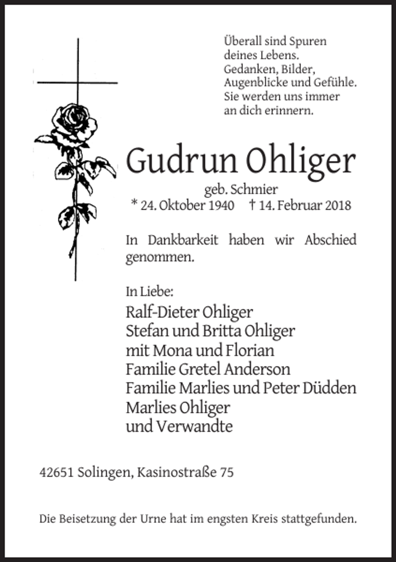 <p>Überall sind Spuren<br />deines Lebens.<br />Gedanken, Bilder,<br />Augenblicke und Gefühle.<br />Sie werden uns immer<br />an dich erinnern.</p><p>Gudrun Ohliger<br />geb. Schmier<br />* 24. Oktober 1940 † 14. Februar 2018<br />In Dankbarkeit haben wir Abschied<br />genommen.<br />In Liebe:</p><p>Ralf-Dieter Ohliger<br />Stefan und Britta Ohliger<br />mit Mona und Florian<br />Familie Gretel Anderson<br />Familie Marlies und Peter Düdden<br />Marlies Ohliger<br />und Verwandte<br />42651 Solingen, Kasinostraße 75</p><p>Die Beisetzung der Urne hat im engsten Kreis stattgefunden.</p>