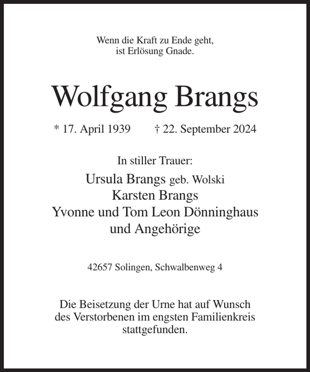 <p>Wenn die Kraft zu Ende geht,<br />ist Erlösung Gnade.</p><p>Wolfgang Brangs<br />* 17. April 1939</p><p>† 22. September 2024</p><p>In stiller Trauer:</p><p>Ursula Brangs geb. Wolski<br />Karsten Brangs<br />Yvonne und Tom Leon Dönninghaus<br />und Angehörige<br />42657 Solingen, Schwalbenweg 4</p><p>Die Beisetzung der Urne hat auf Wunsch<br />des Verstorbenen im engsten Familienkreis<br />stattgefunden.</p>