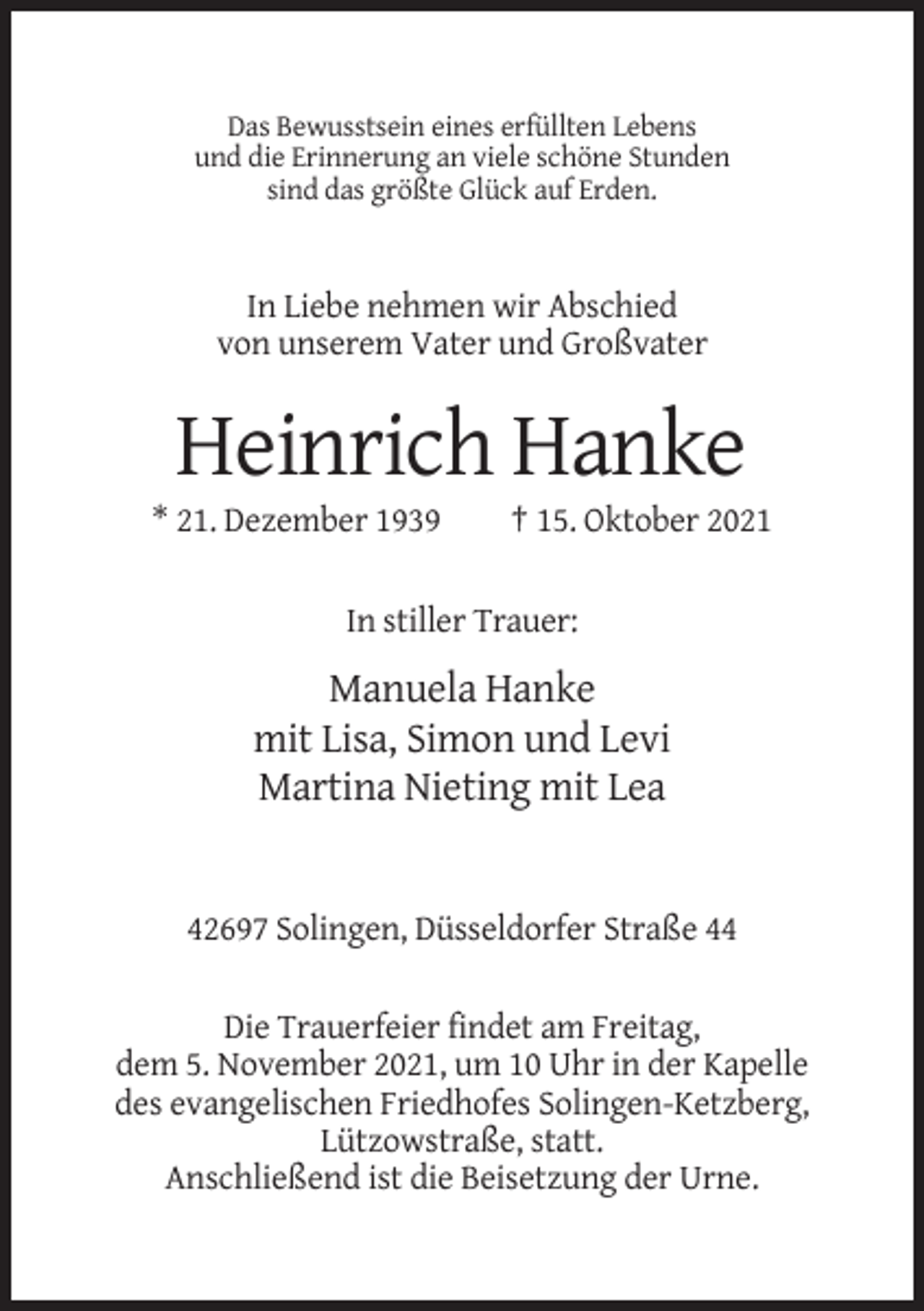 <p>Das Bewusstsein eines erfüllten Lebens<br />und die Erinnerung an viele schöne Stunden<br />sind das größte Glück auf Erden.</p><p>In Liebe nehmen wir Abschied<br />von unserem Vater und Großvater</p><p>Heinrich Hanke<br />* 21. Dezember 1939</p><p>† 15. Oktober 2021</p><p>In stiller Trauer:</p><p>Manuela Hanke<br />mit Lisa, Simon und Levi<br />Martina Nieting mit Lea</p><p>42697 Solingen, Düsseldorfer Straße 44<br />Die Trauerfeier findet am Freitag,<br />dem 5. November 2021, um 10 Uhr in der Kapelle<br />des evangelischen Friedhofes Solingen-Ketzberg,<br />Lützowstraße, statt.<br />Anschließend ist die Beisetzung der Urne.</p>