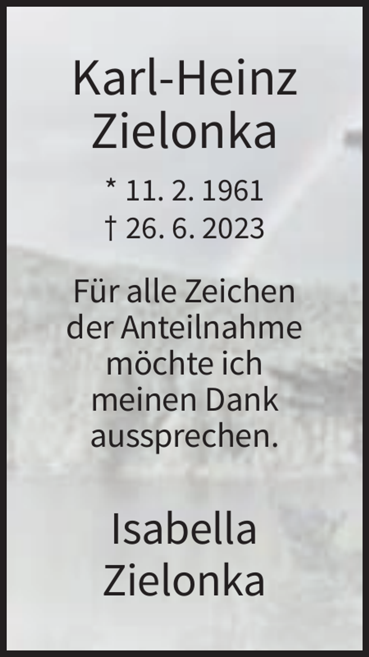 <p>Karl-Heinz<br />Zielonka<br />* 11. 2. 1961<br />† 26. 6. 2023</p><p>Für alle Zeichen<br />der Anteilnahme<br />möchte ich<br />meinen Dank<br />aussprechen.</p><p>Isabella<br />Zielonka</p>