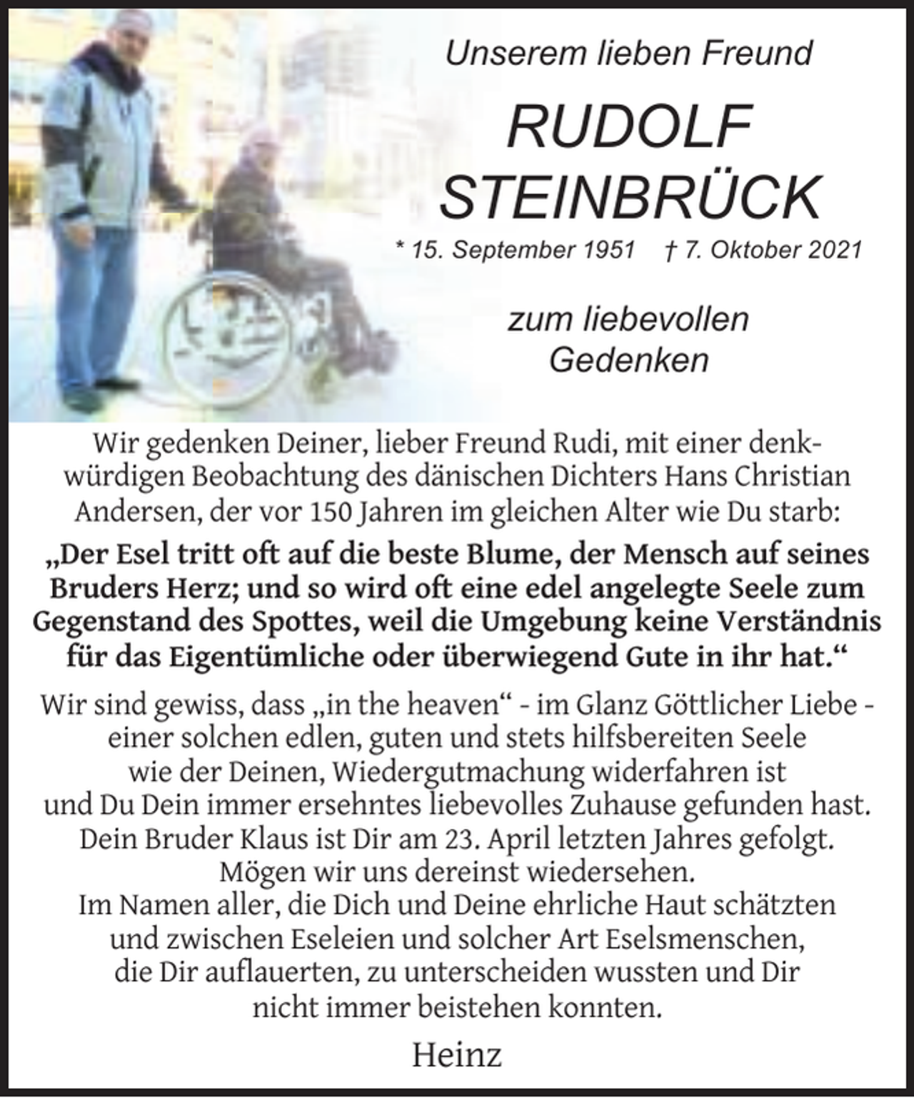 <p>Unserem lieben Freund</p>
<p>RUDOLF<br />STEINBRÜCK</p>
<p>* 15. September 1951</p>
<p>† 7. Oktober 2021</p>
<p>zum liebevollen<br />Gedenken<br />Wir gedenken Deiner, lieber Freund Rudi, mit einer denkwürdigen Beobachtung des dänischen Dichters Hans Christian<br />Andersen, der vor 150 Jahren im gleichen Alter wie Du starb:<br />„Der Esel tritt oft auf die beste Blume, der Mensch auf seines<br />Bruders Herz; und so wird oft eine edel angelegte Seele zum<br />Gegenstand des Spottes, weil die Umgebung keine Verständnis<br />für das Eigentümliche oder überwiegend Gute in ihr hat.“<br />Wir sind gewiss, dass „in the heaven“ - im Glanz Göttlicher Liebe einer solchen edlen, guten und stets hilfsbereiten Seele<br />wie der Deinen, Wiedergutmachung widerfahren ist<br />und Du Dein immer ersehntes liebevolles Zuhause gefunden hast.<br />Dein Bruder Klaus ist Dir am 23. April letzten Jahres gefolgt.<br />Mögen wir uns dereinst wiedersehen.<br />Im Namen aller, die Dich und Deine ehrliche Haut schätzten<br />und zwischen Eseleien und solcher Art Eselsmenschen,<br />die Dir auﬂauerten, zu unterscheiden wussten und Dir<br />nicht immer beistehen konnten.</p>
<p>Heinz</p>