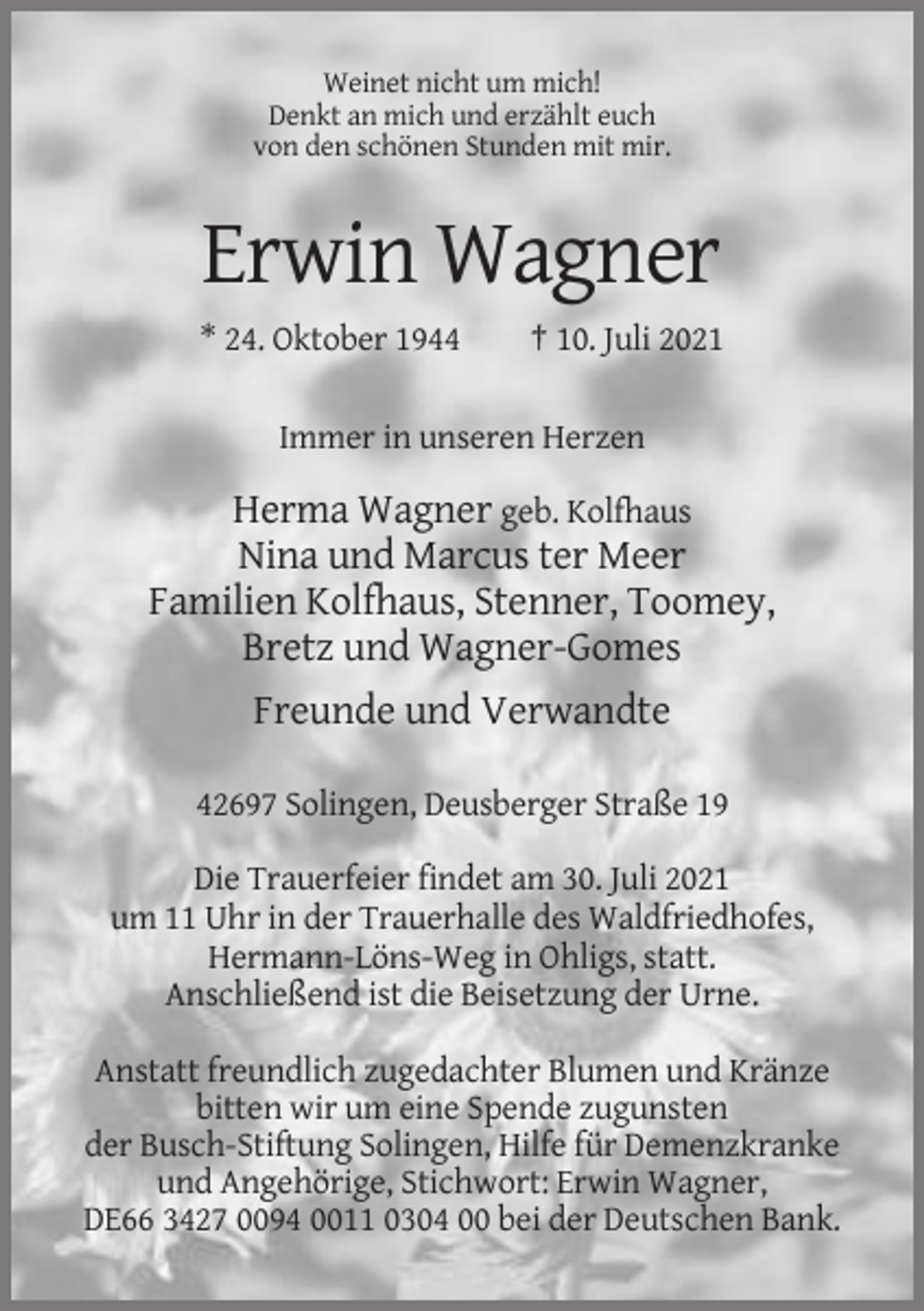 <p>Weinet nicht um mich!<br />Denkt an mich und erzählt euch<br />von den schönen Stunden mit mir.</p><p>Erwin Wagner<br />* 24. Oktober 1944</p><p>† 10. Juli 2021</p><p>Immer in unseren Herzen</p><p>Herma Wagner geb. Kolfhaus<br />Nina und Marcus ter Meer<br />Familien Kolfhaus, Stenner, Toomey,<br />Bretz und Wagner-Gomes<br />Freunde und Verwandte<br />42697 Solingen, Deusberger Straße 19<br />Die Trauerfeier findet am 30. Juli 2021<br />um 11 Uhr in der Trauerhalle des Waldfriedhofes,<br />Hermann-Löns-Weg in Ohligs, statt.<br />Anschließend ist die Beisetzung der Urne.<br />Anstatt freundlich zugedachter Blumen und Kränze<br />bitten wir um eine Spende zugunsten<br />der Busch-Stiftung Solingen, Hilfe für Demenzkranke<br />und Angehörige, Stichwort: Erwin Wagner,<br />DE66 3427 0094 0011 0304 00 bei der Deutschen Bank.</p>