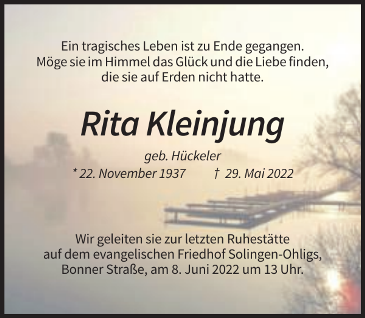 <p>Ein tragisches Leben ist zu Ende gegangen.<br />Möge sie im Himmel das Glück und die Liebe finden,<br />die sie auf Erden nicht hatte.</p><p>Rita Kleinjung<br />geb. Hückeler<br />* 22. November 1937<br />† 29. Mai 2022</p><p>Wir geleiten sie zur letzten Ruhestätte<br />auf dem evangelischen Friedhof Solingen-Ohligs,<br />Bonner Straße, am 8. Juni 2022 um 13 Uhr.</p>