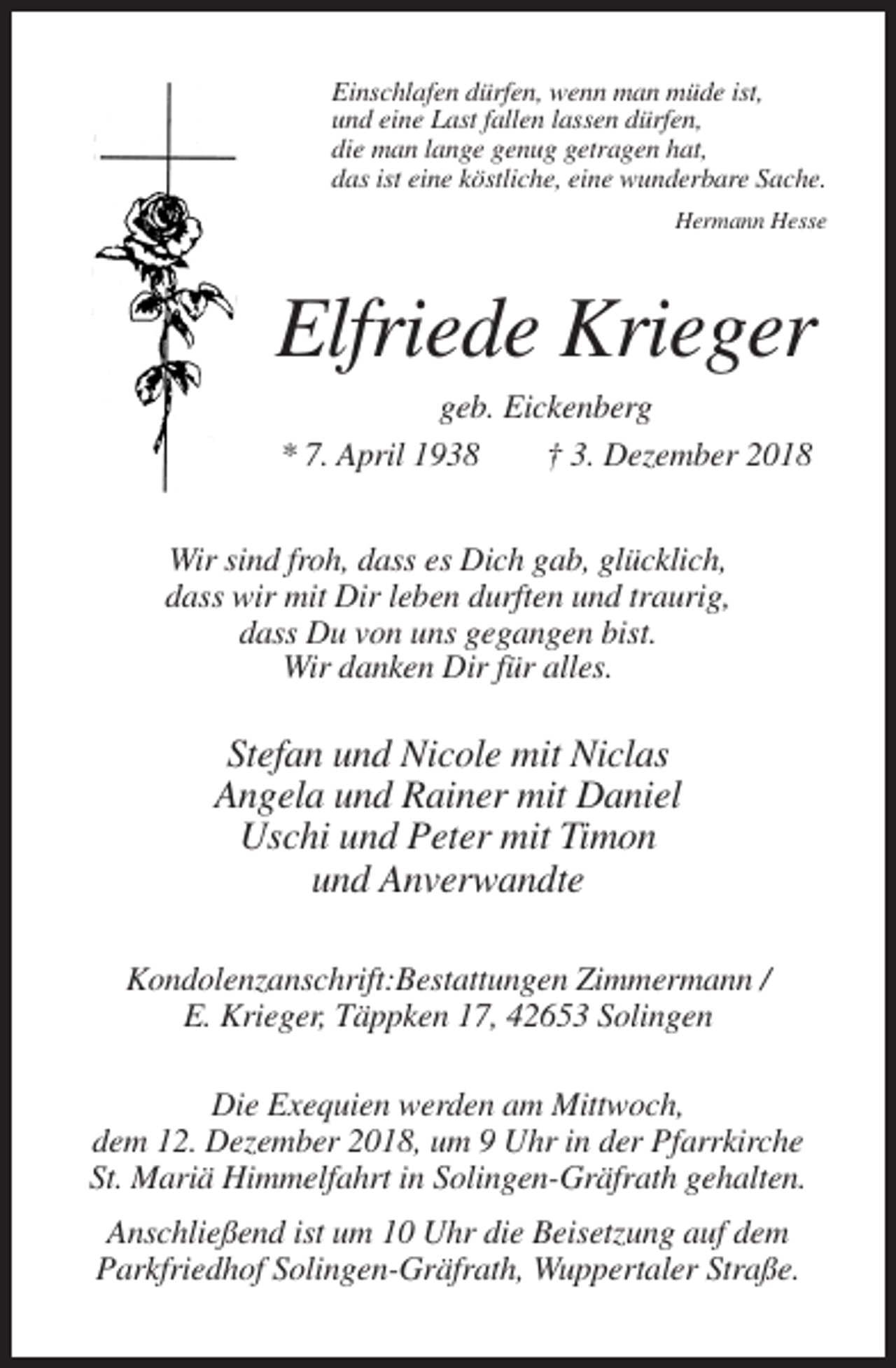<p>Einschlafen dürfen, wenn man müde ist,<br />und eine Last fallen lassen dürfen,<br />die man lange genug getragen hat,<br />das ist eine köstliche, eine wunderbare Sache.<br />Hermann Hesse</p><p>Elfriede Krieger<br />geb. Eickenberg<br />* 7. April 1938<br />† 3. Dezember 2018<br />Wir sind froh, dass es Dich gab, glücklich,<br />dass wir mit Dir leben durften und traurig,<br />dass Du von uns gegangen bist.<br />Wir danken Dir für alles.</p><p>Stefan und Nicole mit Niclas<br />Angela und Rainer mit Daniel<br />Uschi und Peter mit Timon<br />und Anverwandte<br />Kondolenzanschrift:Bestattungen Zimmermann /<br />E. Krieger, Täppken 17, 42653 Solingen<br />Die Exequien werden am Mittwoch,<br />dem 12. Dezember 2018, um 9 Uhr in der Pfarrkirche<br />St. Mariä Himmelfahrt in Solingen-Gräfrath gehalten.<br />Anschließend ist um 10 Uhr die Beisetzung auf dem<br />Parkfriedhof Solingen-Gräfrath, Wuppertaler Straße.</p>