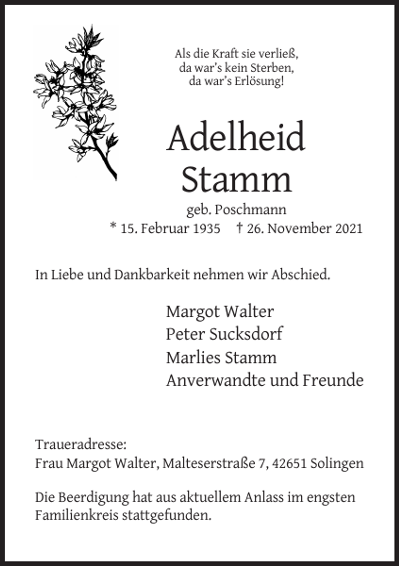 <p>Als die Kraft sie verließ,<br />da war’s kein Sterben,<br />da war’s Erlösung!</p><p>Adelheid<br />Stamm<br />geb. Poschmann<br />* 15. Februar 1935 † 26. November 2021</p><p>In Liebe und Dankbarkeit nehmen wir Abschied.</p><p>Margot Walter<br />Peter Sucksdorf<br />Marlies Stamm<br />Anverwandte und Freunde</p><p>Traueradresse:<br />Frau Margot Walter, Malteserstraße 7, 42651 Solingen<br />Die Beerdigung hat aus aktuellem Anlass im engsten<br />Familienkreis stattgefunden.</p>