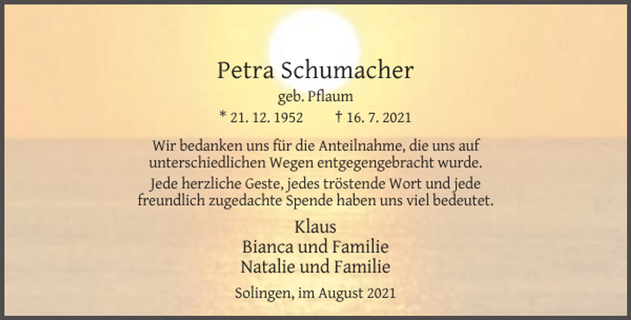 <p>Petra Schumacher<br />geb. Pflaum<br />* 21. 12. 1952<br />† 16. 7. 2021<br />Wir bedanken uns für die Anteilnahme, die uns auf<br />unterschiedlichen Wegen entgegengebracht wurde.<br />Jede herzliche Geste, jedes tröstende Wort und jede<br />freundlich zugedachte Spende haben uns viel bedeutet.</p><p>Klaus<br />Bianca und Familie<br />Natalie und Familie<br />Solingen, im August 2021</p>