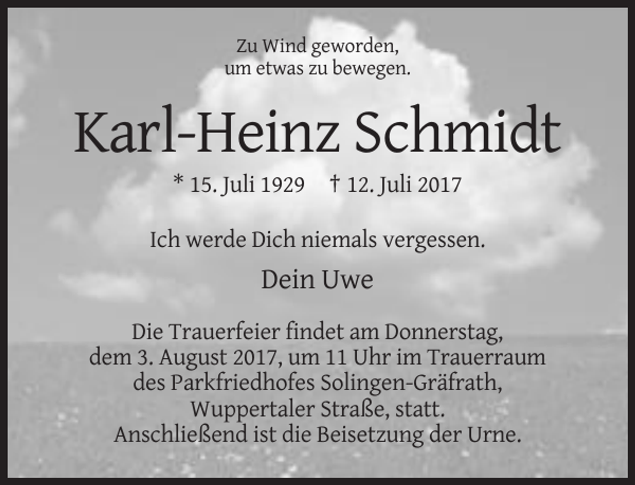 <p>Zu Wind geworden,<br />um etwas zu bewegen.</p><p>Karl-Heinz Schmidt<br />* 15. Juli 1929 † 12. Juli 2017<br />Ich werde Dich niemals vergessen.</p><p>Dein Uwe<br />Die Trauerfeier findet am Donnerstag,<br />dem 3. August 2017, um 11 Uhr im Trauerraum<br />des Parkfriedhofes Solingen-Gräfrath,<br />Wuppertaler Straße, statt.<br />Anschließend ist die Beisetzung der Urne.</p>