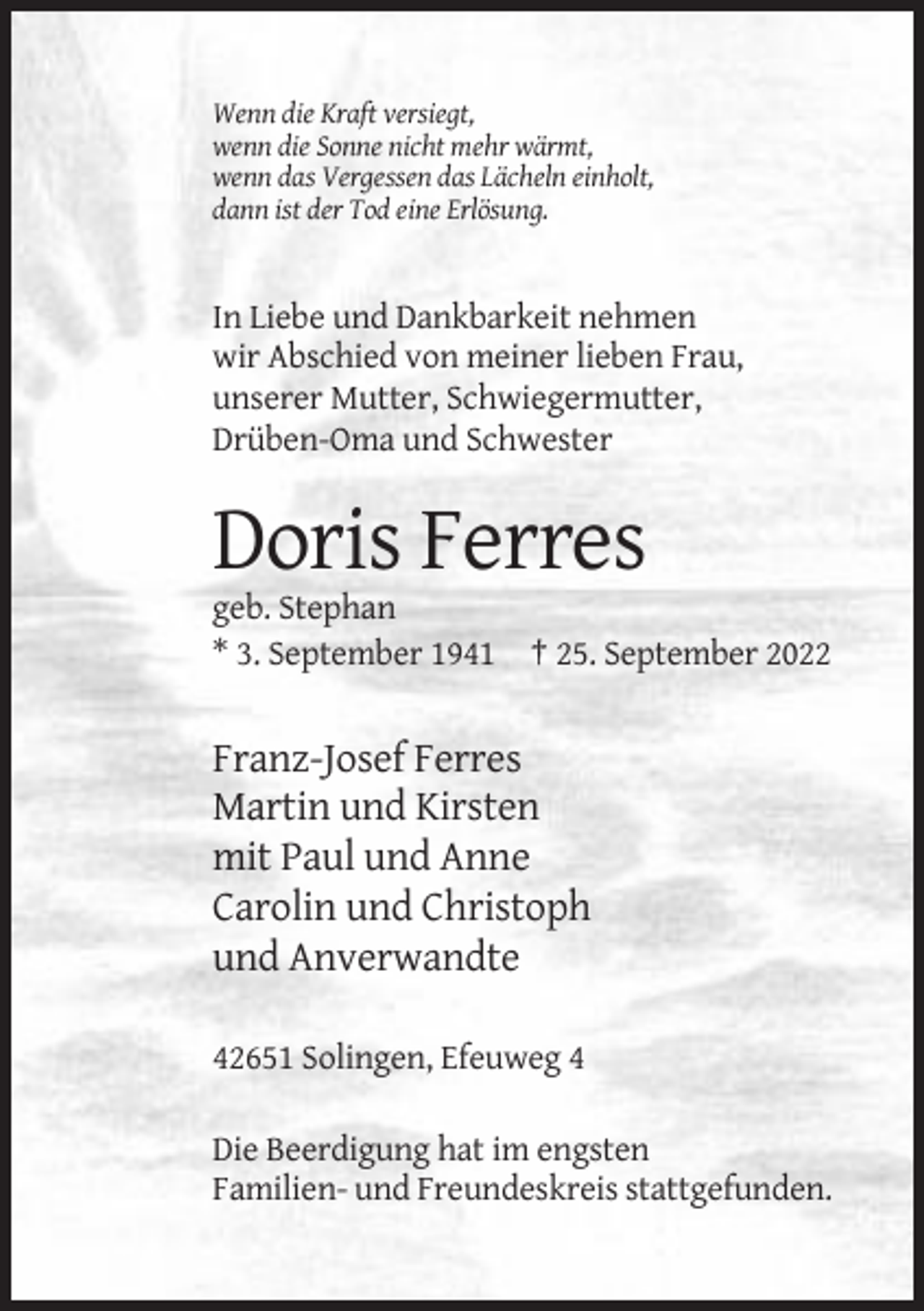 <p>Wenn die Kraft versiegt,<br />wenn die Sonne nicht mehr wärmt,<br />wenn das Vergessen das Lächeln einholt,<br />dann ist der Tod eine Erlösung.</p><p>In Liebe und Dankbarkeit nehmen<br />wir Abschied von meiner lieben Frau,<br />unserer Mutter, Schwiegermutter,<br />Drüben-Oma und Schwester</p><p>Doris Ferres<br />geb. Stephan<br />* 3. September 1941 † 25. September 2022</p><p>Franz-Josef Ferres<br />Martin und Kirsten<br />mit Paul und Anne<br />Carolin und Christoph<br />und Anverwandte<br />42651 Solingen, Efeuweg 4<br />Die Beerdigung hat im engsten<br />Familien- und Freundeskreis stattgefunden.</p>