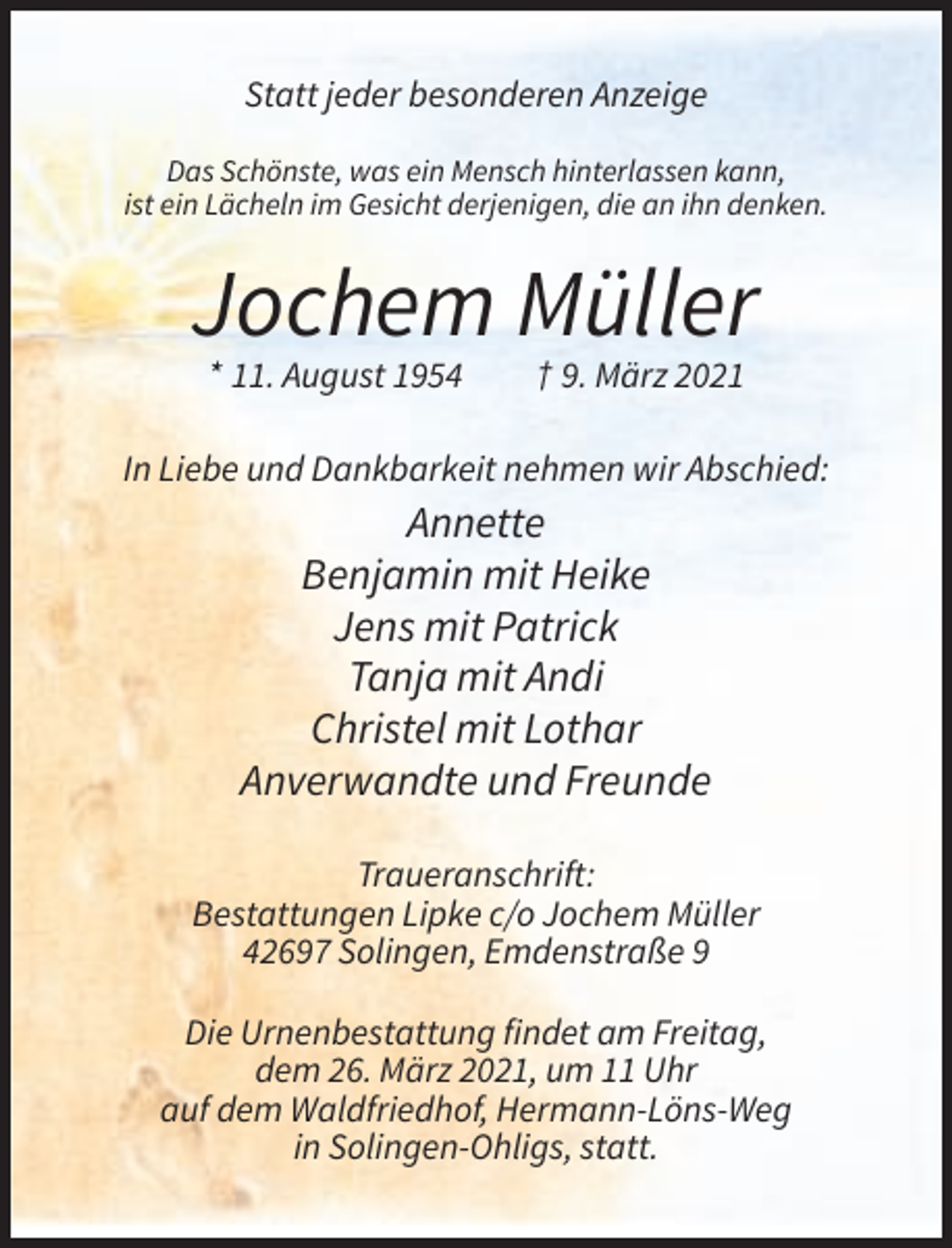 <p>Statt jeder besonderen Anzeige<br />Das Schönste, was ein Mensch hinterlassen kann,<br />ist ein Lächeln im Gesicht derjenigen, die an ihn denken.</p><p>Jochem Müller<br />* 11. August 1954</p><p>† 9. März 2021</p><p>In Liebe und Dankbarkeit nehmen wir Abschied:</p><p>Annette<br />Benjamin mit Heike<br />Jens mit Patrick<br />Tanja mit Andi<br />Christel mit Lothar<br />Anverwandte und Freunde<br />Traueranschrift:<br />Bestattungen Lipke c/o Jochem Müller<br />42697 Solingen, Emdenstraße 9<br />Die Urnenbestattung findet am Freitag,<br />dem 26. März 2021, um 11 Uhr<br />auf dem Waldfriedhof, Hermann-Löns-Weg<br />in Solingen-Ohligs, statt.</p>