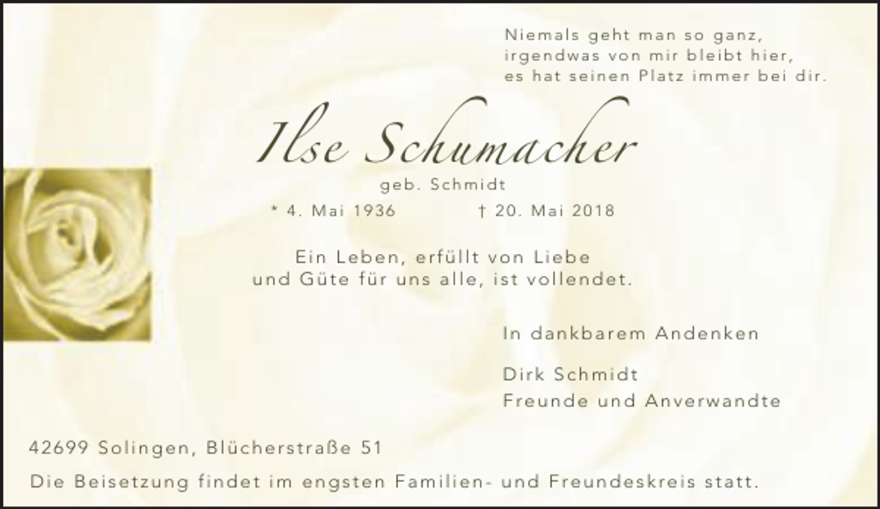 <p>Niemals geht man so ganz,<br />irgendwas von mir bleibt hier,<br />es hat seinen Platz immer bei dir.</p><p>Ilse Schumacher<br />geb. Schmidt</p><p>* 4. Mai 1936</p><p>† 20. Mai 2018</p><p>Ein Leben, erfüllt von Liebe<br />und Güte für uns alle, ist vollendet.<br />In dankbarem Andenken<br />Dirk Schmidt<br />Freunde und Anverwandte<br />42699 Solingen, Blücherstraße 51<br />Die Beisetzung findet im engsten Familien- und Freundeskreis statt.</p>