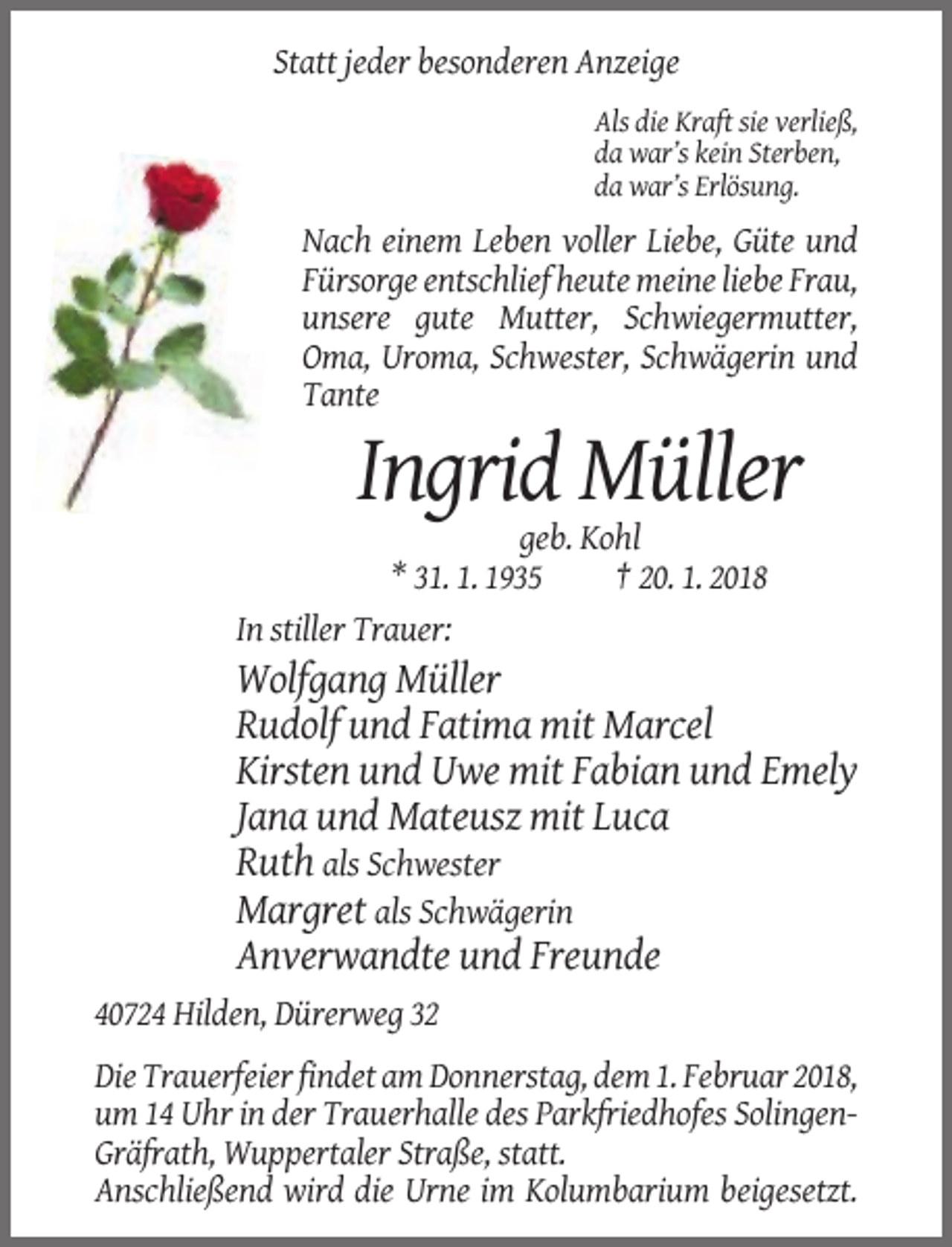<p>Statt jeder besonderen Anzeige<br />Als die Kraft sie verließ,<br />da war’s kein Sterben,<br />da war’s Erlösung.</p><p>Nach einem Leben voller Liebe, Güte und<br />Fürsorge entschlief heute meine liebe Frau,<br />unsere gute Mutter, Schwiegermutter,<br />Oma, Uroma, Schwester, Schwägerin und<br />Tante</p><p>Ingrid Müller<br />geb. Kohl<br />* 31. 1. 1935<br />† 20. 1. 2018<br />In stiller Trauer:</p><p>Wolfgang Müller<br />Rudolf und Fatima mit Marcel<br />Kirsten und Uwe mit Fabian und Emely<br />Jana und Mateusz mit Luca<br />Ruth als Schwester<br />Margret als Schwägerin<br />Anverwandte und Freunde<br />40724 Hilden, Dürerweg 32<br />Die Trauerfeier findet am Donnerstag, dem 1. Februar 2018,<br />um 14 Uhr in der Trauerhalle des Parkfriedhofes SolingenGräfrath, Wuppertaler Straße, statt.<br />Anschließend wird die Urne im Kolumbarium beigesetzt.</p>