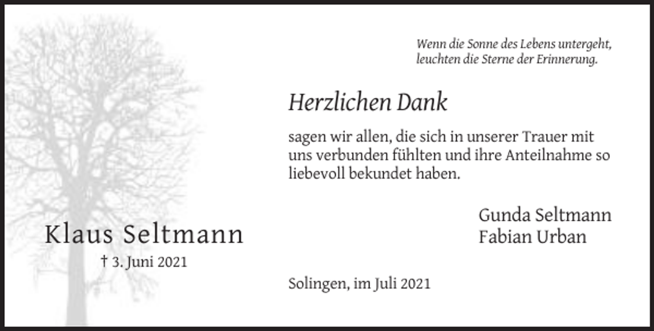 <p>Wenn die Sonne des Lebens untergeht,<br />leuchten die Sterne der Erinnerung.</p><p>Herzlichen Dank<br />sagen wir allen, die sich in unserer Trauer mit<br />uns verbunden fühlten und ihre Anteilnahme so<br />liebevoll bekundet haben.</p><p>Gunda Seltmann<br />Fabian Urban</p><p>Klaus Seltmann<br />† 3. Juni 2021<br />Solingen, im Juli 2021</p>