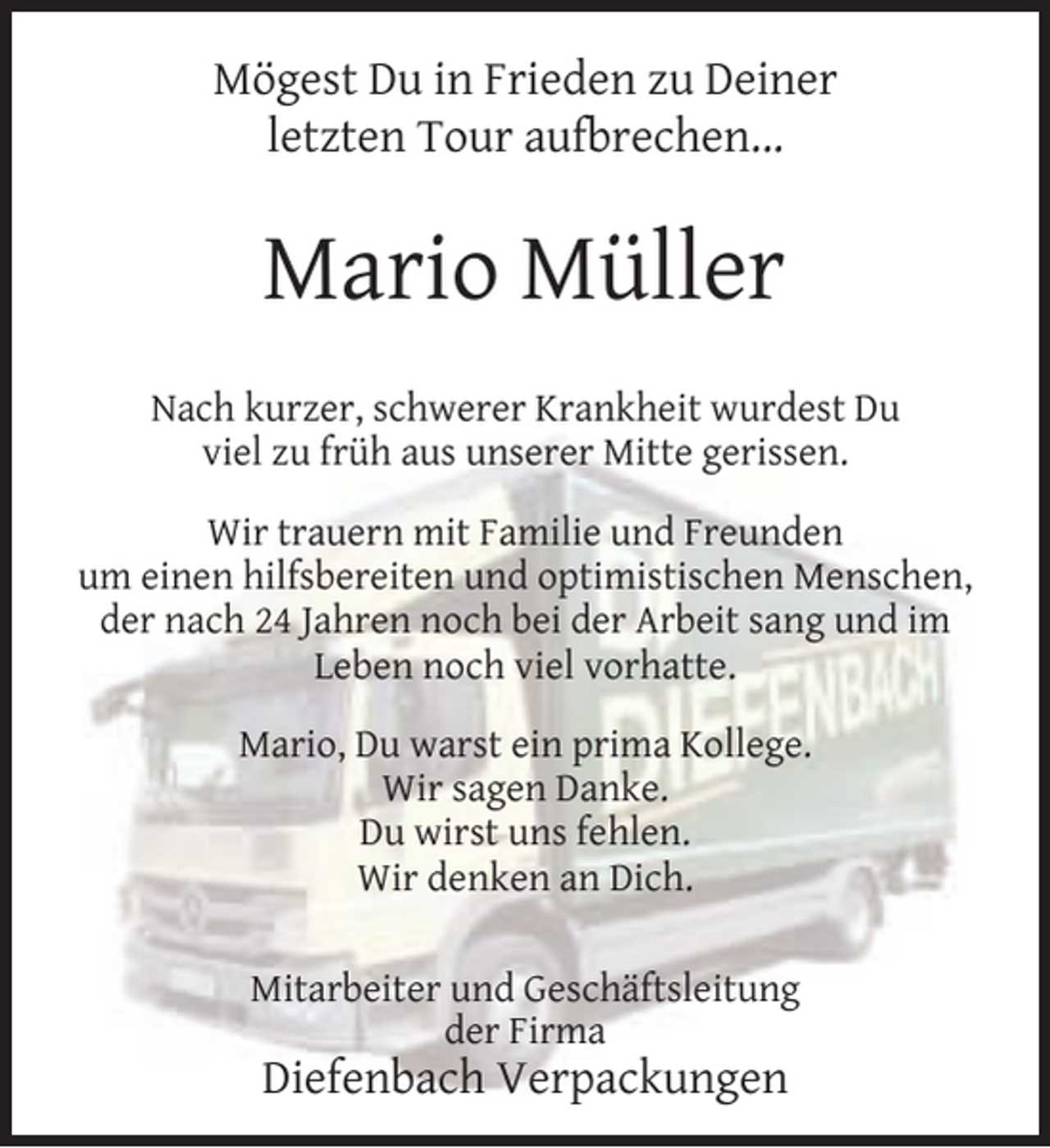 <p>Mögest Du in Frieden zu Deiner<br />letzten Tour aufbrechen...</p><p>Mario Müller<br />Nach kurzer, schwerer Krankheit wurdest Du<br />viel zu früh aus unserer Mitte gerissen.<br />Wir trauern mit Familie und Freunden<br />um einen hilfsbereiten und optimistischen Menschen,<br />der nach 24 Jahren noch bei der Arbeit sang und im<br />Leben noch viel vorhatte.<br />Mario, Du warst ein prima Kollege.<br />Wir sagen Danke.<br />Du wirst uns fehlen.<br />Wir denken an Dich.<br />Mitarbeiter und Geschäftsleitung<br />der Firma</p><p>Diefenbach Verpackungen</p>