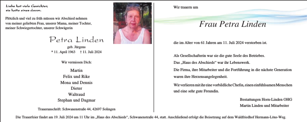<p>Liebe hat viele Gesichter,<br />sie hatte eines davon.</p><p>Wir trauern um</p><p>Plötzlich und viel zu früh müssen wir Abschied nehmen<br />von meiner geliebten Frau, unserer Mama, meiner Tochter,<br />meiner Schwiegertochter, unserer Schwägerin</p><p>Petra Linden<br />geb. Jürgens<br />* 11. April 1963 † 11. Juli 2024<br />Wir vermissen Dich:</p><p>Martin<br />Felix und Rike<br />Mona und Dennis<br />Dieter<br />Waltraud<br />Stephan und Dagmar<br />Traueranschrift: Schwanenstraße 44, 42697 Solingen</p><p>Frau Petra Linden<br />die im Alter von 61 Jahren am 11. Juli 2024 verstorben ist.<br />Als Gesellschafterin war sie die gute Seele des Betriebes.<br />Das „Haus des Abschieds“ war ihr Lebenswerk.<br />Die Firma, ihre Mitarbeiter und die Fortführung in die nächste Generation<br />waren ihre Herzensangelegenheit.<br />Wir verlieren mit ihr eine vorbildliche Chefin, einen einfühlsamen Menschen<br />und eine sehr gute Freundin.<br />Bestattungen Horn-Linden OHG<br />Martin Linden und Mitarbeiter</p><p>Die Trauerfeier findet am 19. Juli 2024 um 11 Uhr im „Haus des Abschieds“, Schwanenstraße 44, statt. Anschließend erfolgt die Beisetzung auf dem Waldfriedhof Hermann-Löns-Weg.</p>
