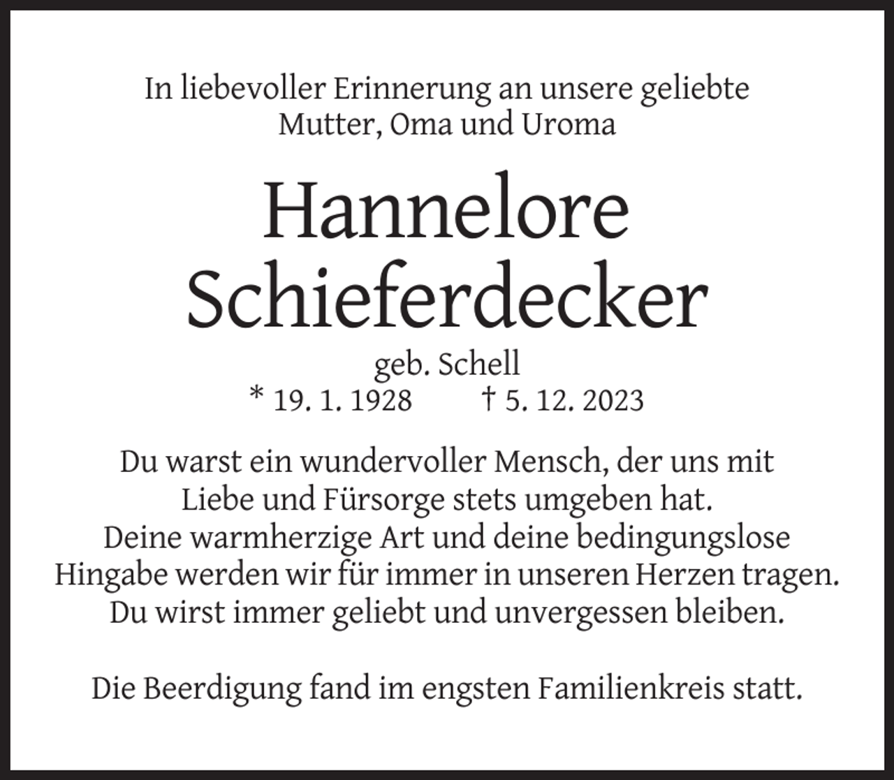<p>In liebevoller Erinnerung an unsere geliebte<br />Mutter, Oma und Uroma</p><p>Hannelore<br />Schieferdecker<br />geb. Schell<br />* 19. 1. 1928<br />† 5. 12. 2023<br />Du warst ein wundervoller Mensch, der uns mit<br />Liebe und Fürsorge stets umgeben hat.<br />Deine warmherzige Art und deine bedingungslose<br />Hingabe werden wir für immer in unseren Herzen tragen.<br />Du wirst immer geliebt und unvergessen bleiben.<br />Die Beerdigung fand im engsten Familienkreis statt.</p>