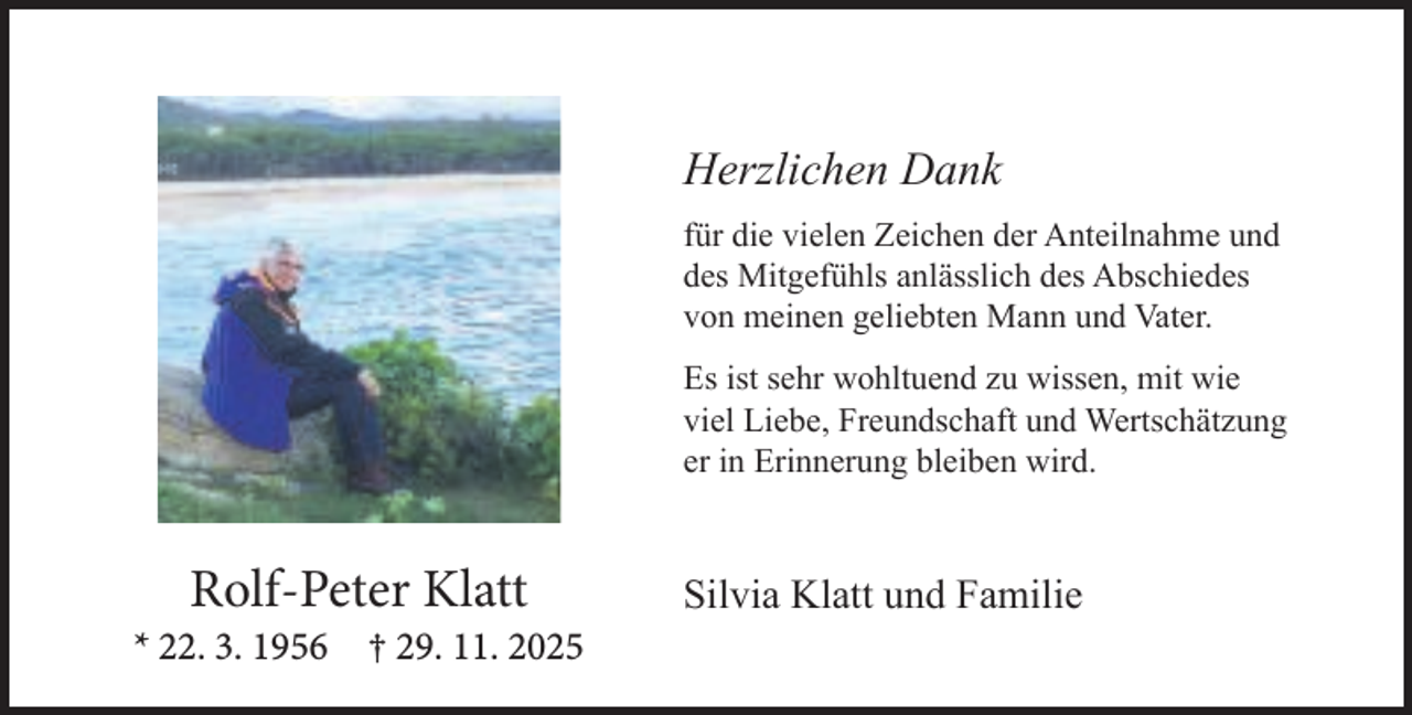 <p>Herzlichen Dank<br />für die vielen Zeichen der Anteilnahme und<br />des Mitgefühls anlässlich des Abschiedes<br />von meinen geliebten Mann und Vater.<br />Es ist sehr wohltuend zu wissen, mit wie<br />viel Liebe, Freundschaft und Wertschätzung<br />er in Erinnerung bleiben wird.</p><p>Rolf-Peter Klatt</p><p>* 22. 3. 1956</p><p>† 29. 11. 2025</p><p>Silvia Klatt und Familie</p>