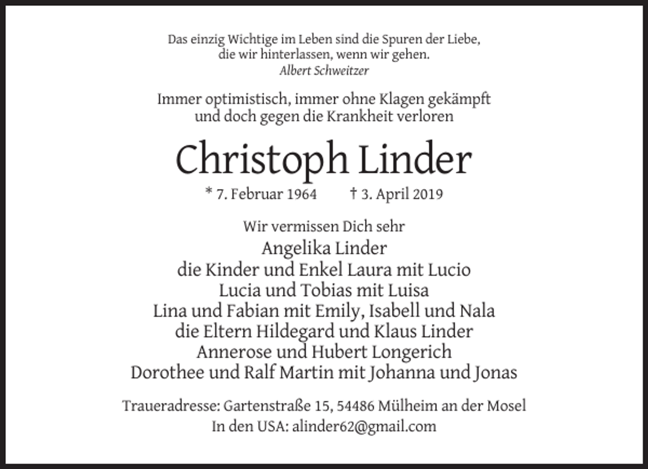 <p>Das einzig Wichtige im Leben sind die Spuren der Liebe,<br />die wir hinterlassen, wenn wir gehen.<br />Albert Schweitzer</p><p>Immer optimistisch, immer ohne Klagen gekämpft<br />und doch gegen die Krankheit verloren</p><p>Christoph Linder<br />* 7. Februar 1964</p><p>† 3. April 2019</p><p>Wir vermissen Dich sehr</p><p>Angelika Linder<br />die Kinder und Enkel Laura mit Lucio<br />Lucia und Tobias mit Luisa<br />Lina und Fabian mit Emily, Isabell und Nala<br />die Eltern Hildegard und Klaus Linder<br />Annerose und Hubert Longerich<br />Dorothee und Ralf Martin mit Johanna und Jonas<br />Traueradresse: Gartenstraße 15, 54486 Mülheim an der Mosel<br />In den USA: alinder62@gmail.com</p>
