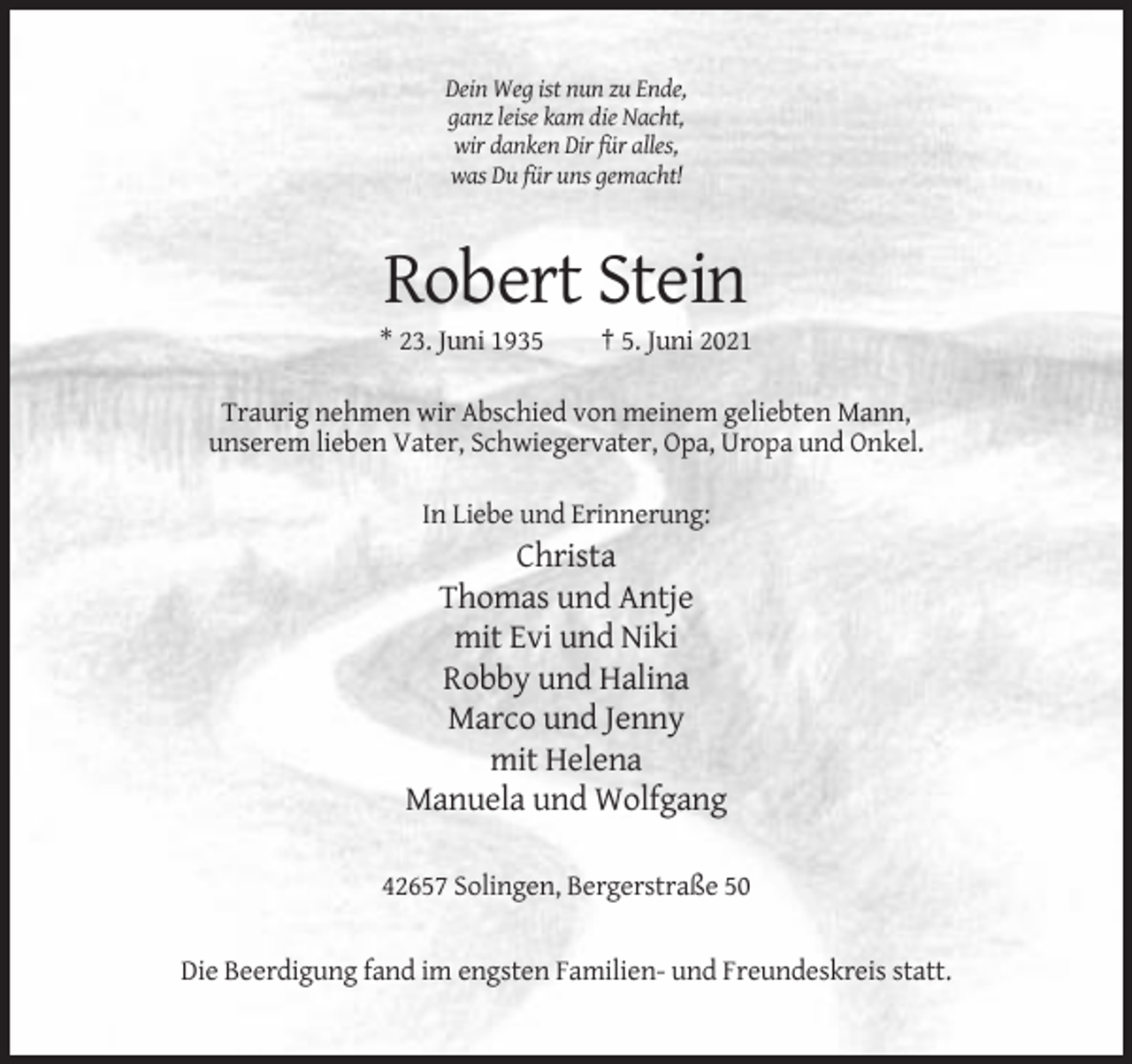 <p>Dein Weg ist nun zu Ende,<br />ganz leise kam die Nacht,<br />wir danken Dir für alles,<br />was Du für uns gemacht!</p><p>Robert Stein<br />* 23. Juni 1935</p><p>† 5. Juni 2021</p><p>Traurig nehmen wir Abschied von meinem geliebten Mann,<br />unserem lieben Vater, Schwiegervater, Opa, Uropa und Onkel.<br />In Liebe und Erinnerung:</p><p>Christa<br />Thomas und Antje<br />mit Evi und Niki<br />Robby und Halina<br />Marco und Jenny<br />mit Helena<br />Manuela und Wolfgang<br />42657 Solingen, Bergerstraße 50</p><p>Die Beerdigung fand im engsten Familien- und Freundeskreis statt.</p>