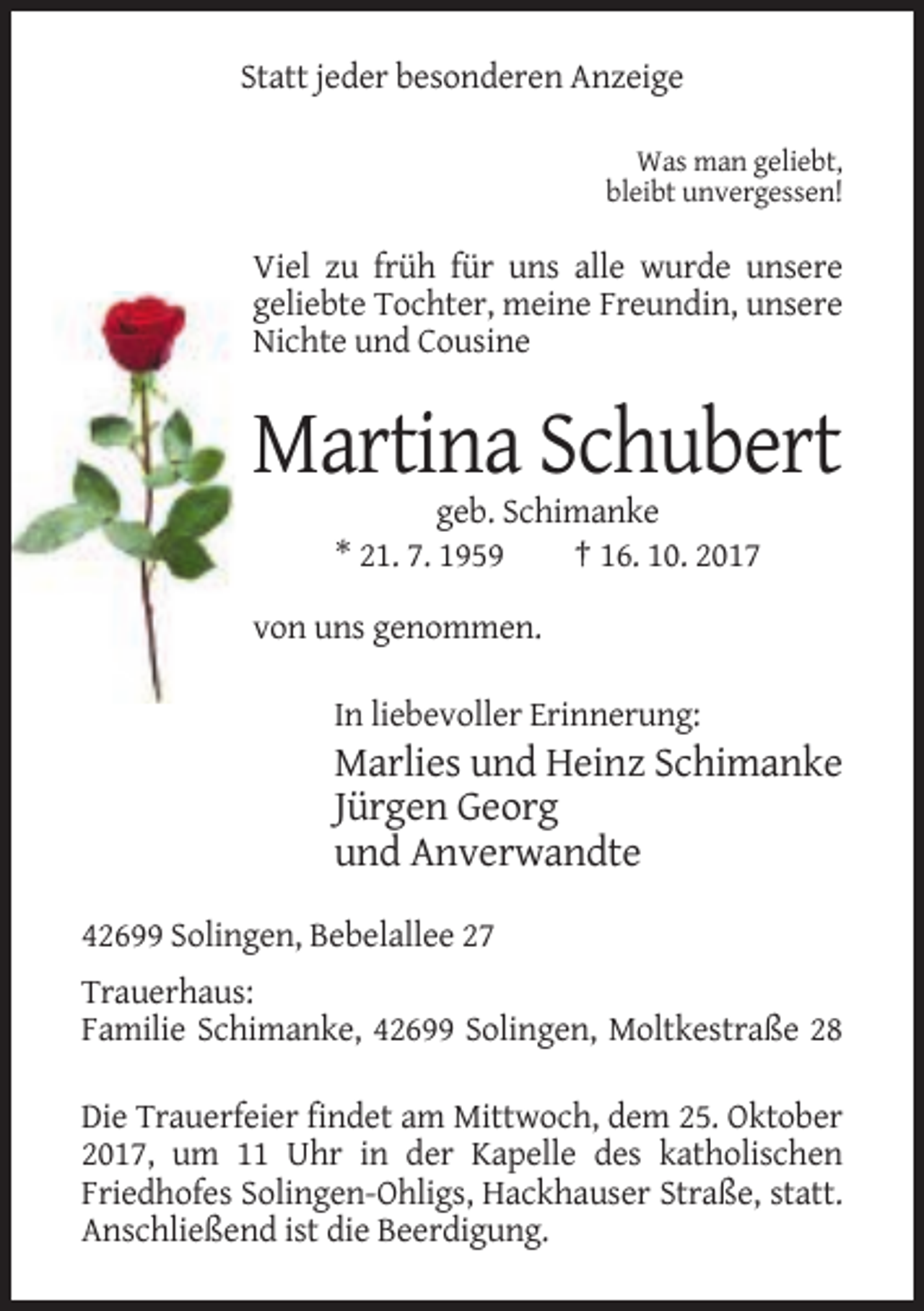 <p>Statt jeder besonderen Anzeige<br />Was man geliebt,<br />bleibt unvergessen!</p><p>Viel zu früh für uns alle wurde unsere<br />geliebte Tochter, meine Freundin, unsere<br />Nichte und Cousine</p><p>Martina Schubert<br />geb. Schimanke<br />* 21. 7. 1959<br />† 16. 10. 2017<br />von uns genommen.<br />In liebevoller Erinnerung:</p><p>Marlies und Heinz Schimanke<br />Jürgen Georg<br />und Anverwandte<br />42699 Solingen, Bebelallee 27<br />Trauerhaus:<br />Familie Schimanke, 42699 Solingen, Moltkestraße 28<br />Die Trauerfeier findet am Mittwoch, dem 25. Oktober<br />2017, um 11 Uhr in der Kapelle des katholischen<br />Friedhofes Solingen-Ohligs, Hackhauser Straße, statt.<br />Anschließend ist die Beerdigung.</p>