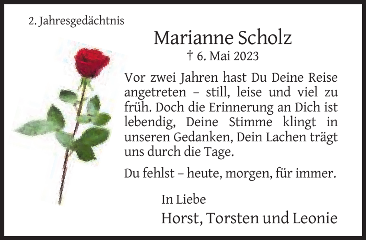 <p>2. Jahresgedächtnis</p><p>Marianne Scholz<br />† 6. Mai 2023<br />Vor zwei Jahren hast Du Deine Reise<br />angetreten – still, leise und viel zu<br />früh. Doch die Erinnerung an Dich ist<br />lebendig, Deine Stimme klingt in<br />unseren Gedanken, Dein Lachen trägt<br />uns durch die Tage.<br />Du fehlst – heute, morgen, für immer.<br />In Liebe</p><p>Horst, Torsten und Leonie</p>