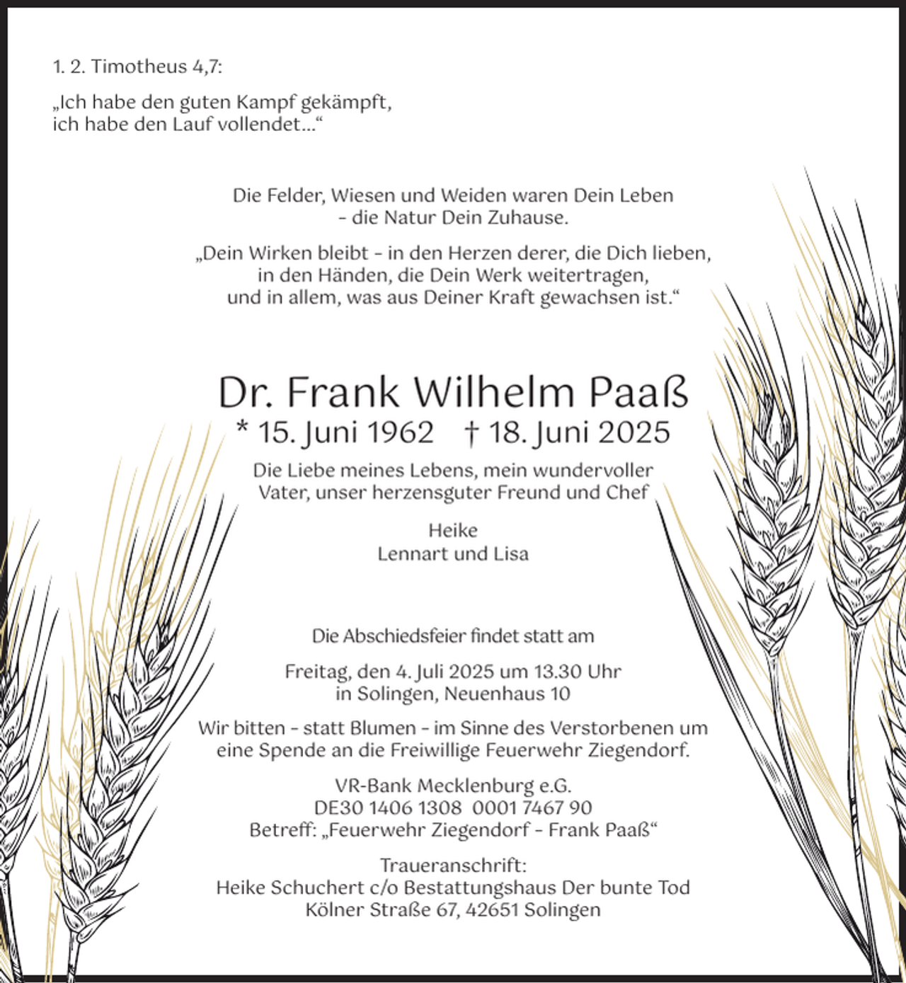 <p>1. 2. Timotheus 4,7:<br />„Ich habe den guten Kampf gekämpft,<br />ich habe den Lauf vollendet...“</p><p>Die Felder, Wiesen und Weiden waren Dein Leben<br />– die Natur Dein Zuhause.<br />„Dein Wirken bleibt – in den Herzen derer, die Dich lieben,<br />in den Händen, die Dein Werk weitertragen,<br />und in allem, was aus Deiner Kraft gewachsen ist.“</p><p>Dr. Frank Wilhelm Paaß<br />* 15. Juni 1962 † 18. Juni 2025<br />Die Liebe meines Lebens, mein wundervoller<br />Vater, unser herzensguter Freund und Chef<br />Heike<br />Lennart und Lisa</p><p>Die Abschiedsfeier ﬁndet statt am<br />Freitag, den 4. Juli 2025 um 13.30 Uhr<br />in Solingen, Neuenhaus 10<br />Wir bitten – statt Blumen – im Sinne des Verstorbenen um<br />eine Spende an die Freiwillige Feuerwehr Ziegendorf.<br />VR-Bank Mecklenburg e.G.<br />DE30 1406 1308 0001 7467 90<br />Betreﬀ: „Feuerwehr Ziegendorf – Frank Paaß“<br />Traueranschrift:<br />Heike Schuchert c/o Bestattungshaus Der bunte Tod<br />Kölner Straße 67, 42651 Solingen</p>
