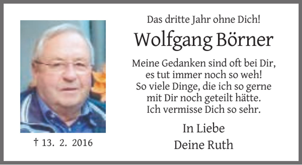 <p>Das dritte Jahr ohne Dich!</p><p>Wolfgang Börner<br />Meine Gedanken sind oft bei Dir,<br />es tut immer noch so weh!<br />So viele Dinge, die ich so gerne<br />mit Dir noch geteilt hätte.<br />Ich vermisse Dich so sehr.</p><p>† 13. 2. 2016</p><p>In Liebe<br />Deine Ruth</p>