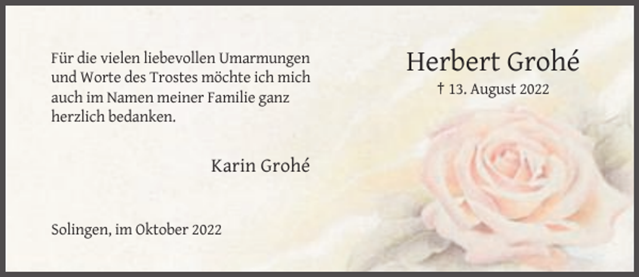 <p>Für die vielen liebevollen Umarmungen<br />und Worte des Trostes möchte ich mich<br />auch im Namen meiner Familie ganz<br />herzlich bedanken.</p><p>Karin Grohé</p><p>Solingen, im Oktober 2022</p><p>Herbert Grohé<br />† 13. August 2022</p>