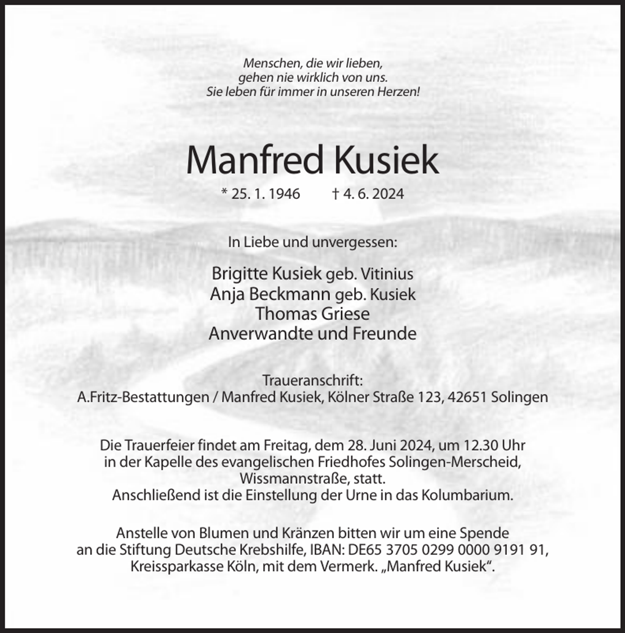 <p>Menschen, die wir lieben,<br />gehen nie wirklich von uns.<br />Sie leben für immer in unseren Herzen!</p><p>Manfred Kusiek<br />* 25. 1. 1946</p><p>† 4. 6. 2024</p><p>In Liebe und unvergessen:</p><p>Brigitte Kusiek geb. Vitinius<br />Anja Beckmann geb. Kusiek<br />Thomas Griese<br />Anverwandte und Freunde<br />Traueranschrift:<br />A.Fritz-Bestattungen / Manfred Kusiek, Kölner Straße 123, 42651 Solingen<br />Die Trauerfeier findet am Freitag, dem 28. Juni 2024, um 12.30 Uhr<br />in der Kapelle des evangelischen Friedhofes Solingen-Merscheid,<br />Wissmannstraße, statt.<br />Anschließend ist die Einstellung der Urne in das Kolumbarium.<br />Anstelle von Blumen und Kränzen bitten wir um eine Spende<br />an die Stiftung Deutsche Krebshilfe, IBAN: DE65 3705 0299 0000 91,<br />Kreissparkasse Köln, mit dem Vermerk. „Manfred Kusiek“.</p>