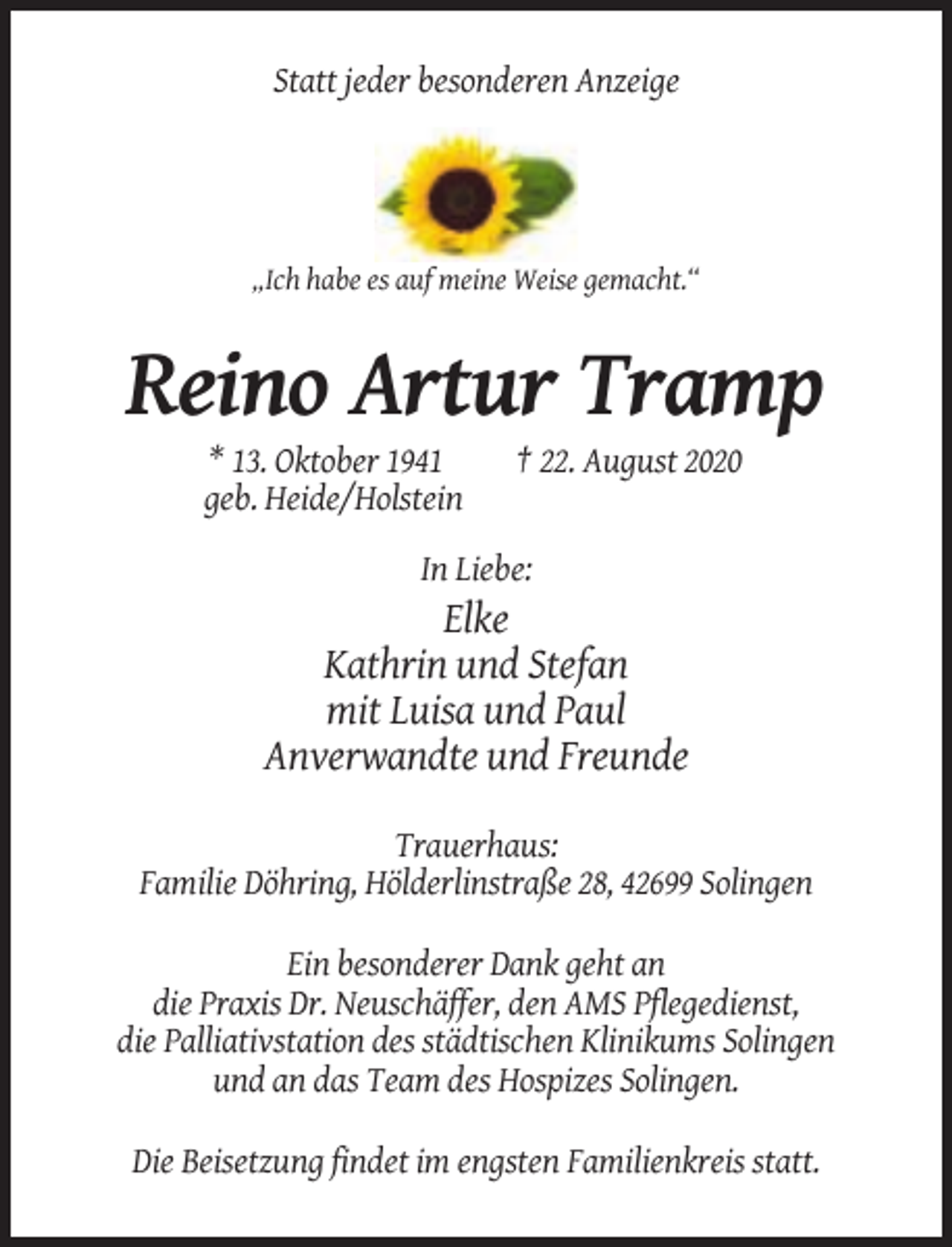 <p>Statt jeder besonderen Anzeige</p><p>„Ich habe es auf meine Weise gemacht.“</p><p>Reino Artur Tramp<br />* 13. Oktober 1941<br />geb. Heide/Holstein</p><p>† 22. August 2020</p><p>In Liebe:</p><p>Elke<br />Kathrin und Stefan<br />mit Luisa und Paul<br />Anverwandte und Freunde<br />Trauerhaus:<br />Familie Döhring, Hölderlinstraße 28, 42699 Solingen<br />Ein besonderer Dank geht an<br />die Praxis Dr. Neuschäffer, den AMS Pflegedienst,<br />die Palliativstation des städtischen Klinikums Solingen<br />und an das Team des Hospizes Solingen.<br />Die Beisetzung findet im engsten Familienkreis statt.</p>