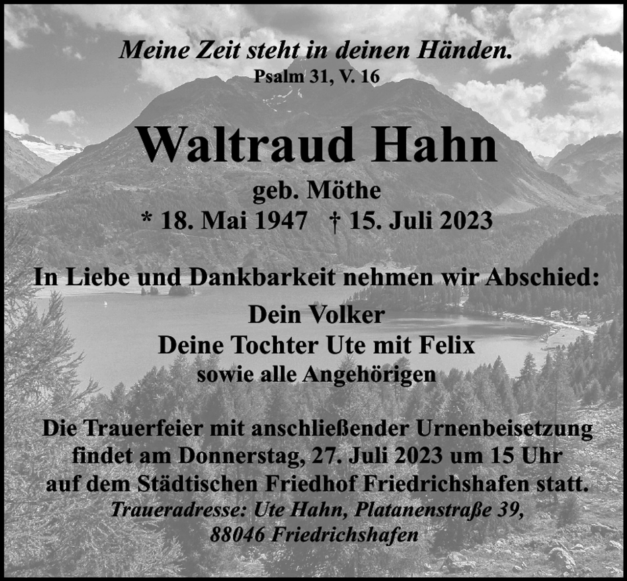 <p>Meine Zeit steht in deinen Händen.<br />Psalm 31, V. 16</p><p>Waltraud Hahn<br />geb. Möthe<br />* 18. Mai 1947 † 15. Juli 2023</p><p>In Liebe und Dankbarkeit nehmen wir Abschied:<br />Dein Volker<br />Deine Tochter Ute mit Felix<br />sowie alle Angehörigen</p><p>Die Trauerfeier mit anschließender Urnenbeisetzung<br />findet am Donnerstag, 27. Juli 2023 um 15 Uhr<br />auf dem Städtischen Friedhof Friedrichshafen statt.<br />Traueradresse: Ute Hahn, Platanenstraße 39,<br />88046 Friedrichshafen</p>