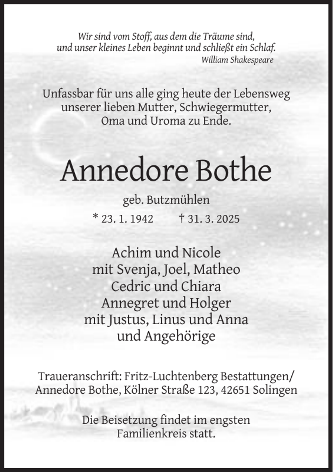 <p>Wir sind vom Stoff, aus dem die Träume sind,<br />und unser kleines Leben beginnt und schließt ein Schlaf.<br />William Shakespeare</p><p>Unfassbar für uns alle ging heute der Lebensweg<br />unserer lieben Mutter, Schwiegermutter,<br />Oma und Uroma zu Ende.</p><p>Annedore Bothe<br />geb. Butzmühlen<br />* 23. 1. 1942<br />† 31. 3. 2025</p><p>Achim und Nicole<br />mit Svenja, Joel, Matheo<br />Cedric und Chiara<br />Annegret und Holger<br />mit Justus, Linus und Anna<br />und Angehörige<br />Traueranschrift: Fritz-Luchtenberg Bestattungen/<br />Annedore Bothe, Kölner Straße 123, 42651 Solingen<br />Die Beisetzung findet im engsten<br />Familienkreis statt.</p>
