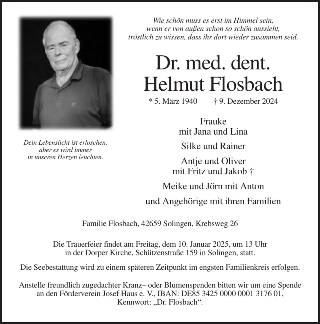 <p>Wie schön muss es erst im Himmel sein,<br />wenn er von außen schon so schön aussieht,<br />tröstlich zu wissen, dass ihr dort wieder zusammen seid.</p><p>Dr. med. dent.<br />Helmut Flosbach<br />* 5. März 1940</p><p>† 9. Dezember 2024</p><p>Frauke<br />mit Jana und Lina<br />Dein Lebenslicht ist erloschen,<br />aber es wird immer<br />in unseren Herzen leuchten.</p><p>Silke und Rainer<br />Antje und Oliver<br />mit Fritz und Jakob †<br />Meike und Jörn mit Anton<br />und Angehörige mit ihren Familien</p><p>Familie Flosbach, 42659 Solingen, Krebsweg 26<br />Die Trauerfeier findet am Freitag, dem 10. Januar 2025, um 13 Uhr<br />in der Dorper Kirche, Schützenstraße 159 in Solingen, statt.<br />Die Seebestattung wird zu einem späteren Zeitpunkt im engsten Familienkreis erfolgen.<br />Anstelle freundlich zugedachter Kranz– oder Blumenspenden bitten wir um eine Spende<br />an den Förderverein Josef Haus e. V., IBAN: DE85 3425 01 3176 01,<br />Kennwort: „Dr. Flosbach“.</p>