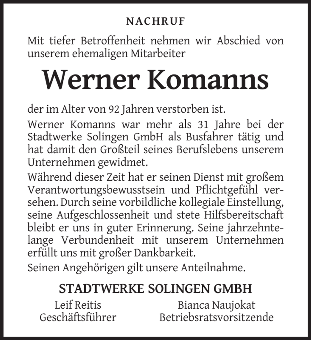 <p>NACHRUF<br />Mit tiefer Betroffenheit nehmen wir Abschied von<br />unserem ehemaligen Mitarbeiter</p><p>Werner Komanns<br />der im Alter von 92 Jahren verstorben ist.<br />Werner Komanns war mehr als 31 Jahre bei der<br />Stadtwerke Solingen GmbH als Busfahrer tätig und<br />hat damit den Großteil seines Berufslebens unserem<br />Unternehmen gewidmet.<br />Während dieser Zeit hat er seinen Dienst mit großem<br />Verantwortungsbewusstsein und Pflichtgefühl versehen. Durch seine vorbildliche kollegiale Einstellung,<br />seine Aufgeschlossenheit und stete Hilfsbereitschaft<br />bleibt er uns in guter Erinnerung. Seine jahrzehntelange Verbundenheit mit unserem Unternehmen<br />erfüllt uns mit großer Dankbarkeit.<br />Seinen Angehörigen gilt unsere Anteilnahme.</p><p>STADTWERKE SOLINGEN GMBH<br />Leif Reitis<br />Geschäftsführer</p><p>Bianca Naujokat<br />Betriebsratsvorsitzende</p>