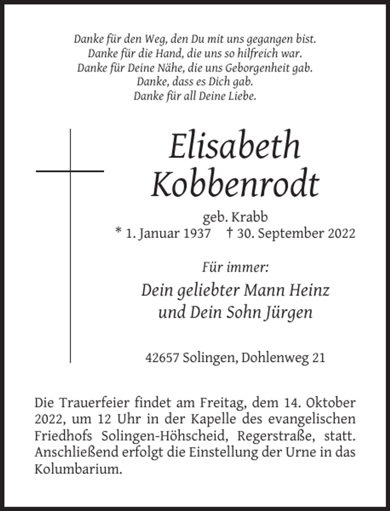 <p>Danke für den Weg, den Du mit uns gegangen bist.<br />Danke für die Hand, die uns so hilfreich war.<br />Danke für Deine Nähe, die uns Geborgenheit gab.<br />Danke, dass es Dich gab.<br />Danke für all Deine Liebe.</p><p>Elisabeth<br />Kobbenrodt<br />geb. Krabb<br />* 1. Januar 1937 † 30. September 2022</p><p>Für immer:</p><p>Dein geliebter Mann Heinz<br />und Dein Sohn Jürgen<br />42657 Solingen, Dohlenweg 21</p><p>Die Trauerfeier findet am Freitag, dem 14. Oktober<br />2022, um 12 Uhr in der Kapelle des evangelischen<br />Friedhofs Solingen-Höhscheid, Regerstraße, statt.<br />Anschließend erfolgt die Einstellung der Urne in das<br />Kolumbarium.</p>