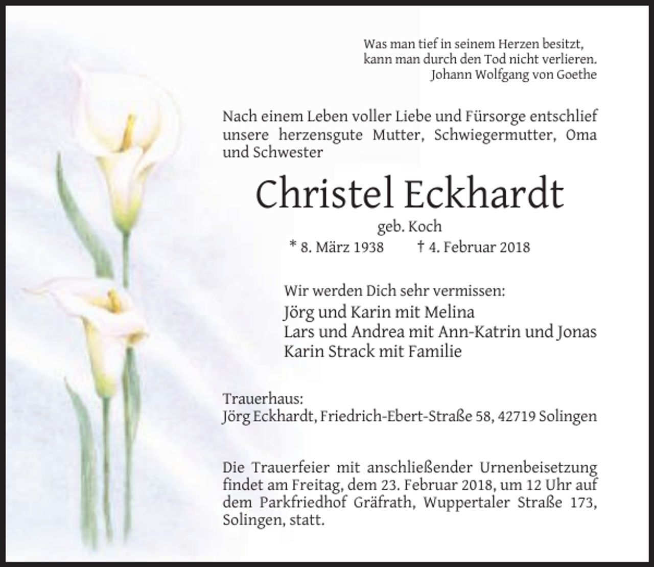 <p>Was man tief in seinem Herzen besitzt,<br />kann man durch den Tod nicht verlieren.<br />Johann Wolfgang von Goethe</p><p>Nach einem Leben voller Liebe und Fürsorge entschlief<br />unsere herzensgute Mutter, Schwiegermutter, Oma<br />und Schwester</p><p>Christel Eckhardt<br />geb. Koch<br />* 8. März 1938<br />† 4. Februar 2018<br />Wir werden Dich sehr vermissen:</p><p>Jörg und Karin mit Melina<br />Lars und Andrea mit Ann-Katrin und Jonas<br />Karin Strack mit Familie<br />Trauerhaus:<br />Jörg Eckhardt, Friedrich-Ebert-Straße 58, 42719 Solingen</p><p>Die Trauerfeier mit anschließender Urnenbeisetzung<br />findet am Freitag, dem 23. Februar 2018, um 12 Uhr auf<br />dem Parkfriedhof Gräfrath, Wuppertaler Straße 173,<br />Solingen, statt.</p>