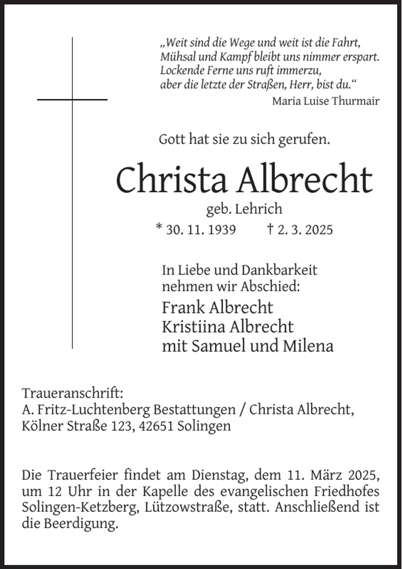 <p>„Weit sind die Wege und weit ist die Fahrt,<br />Mühsal und Kampf bleibt uns nimmer erspart.<br />Lockende Ferne uns ruft immerzu,<br />aber die letzte der Straßen, Herr, bist du.“<br />Maria Luise Thurmair</p><p>Gott hat sie zu sich gerufen.</p><p>Christa Albrecht<br />geb. Lehrich<br />* 30. 11. 1939<br />† 2. 3. 2025<br />In Liebe und Dankbarkeit<br />nehmen wir Abschied:</p><p>Frank Albrecht<br />Kristiina Albrecht<br />mit Samuel und Milena<br />Traueranschrift:<br />A. Fritz-Luchtenberg Bestattungen / Christa Albrecht,<br />Kölner Straße 123, 42651 Solingen</p><p>Die Trauerfeier findet am Dienstag, dem 11. März 2025,<br />um 12 Uhr in der Kapelle des evangelischen Friedhofes<br />Solingen-Ketzberg, Lützowstraße, statt. Anschließend ist<br />die Beerdigung.</p>