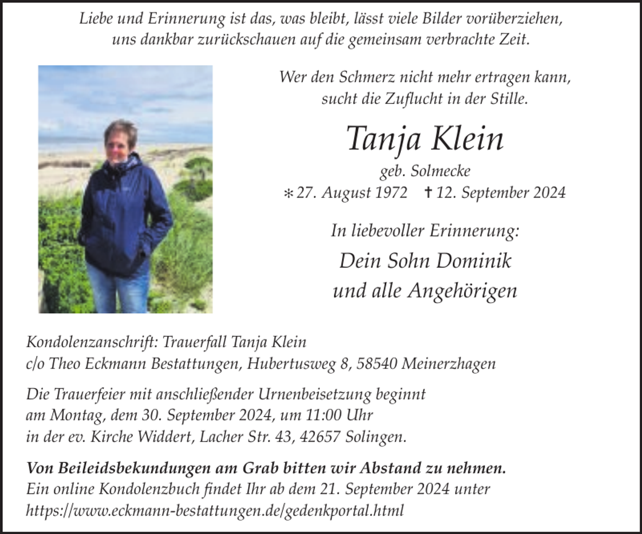 <p>Liebe und Erinnerung ist das, was bleibt, lässt viele Bilder vorüberziehen,<br />uns dankbar zurückschauen auf die gemeinsam verbrachte Zeit.<br />Wer den Schmerz nicht mehr ertragen kann,<br />sucht die Zuﬂucht in der Stille.</p><p>Tanja Klein</p><p>geb. Solmecke<br />✻ 27. August 1972 ✝ 12. September 2024</p><p>In liebevoller Erinnerung:</p><p>Dein Sohn Dominik<br />und alle Angehörigen<br />Kondolenzanschrift: Trauerfall Tanja Klein<br />c/o Theo Eckmann Bestattungen, Hubertusweg 8, 58540 Meinerzhagen<br />Die Trauerfeier mit anschließender Urnenbeisetzung beginnt<br />am Montag, dem 30. September 2024, um 11:00 Uhr<br />in der ev. Kirche Widdert, Lacher Str. 43, 42657 Solingen.<br />Von Beileidsbekundungen am Grab bitten wir Abstand zu nehmen.<br />Ein online Kondolenzbuch ﬁndet Ihr ab dem 21. September 2024 unter<br />https://www.eckmann-bestattungen.de/gedenkportal.html</p>