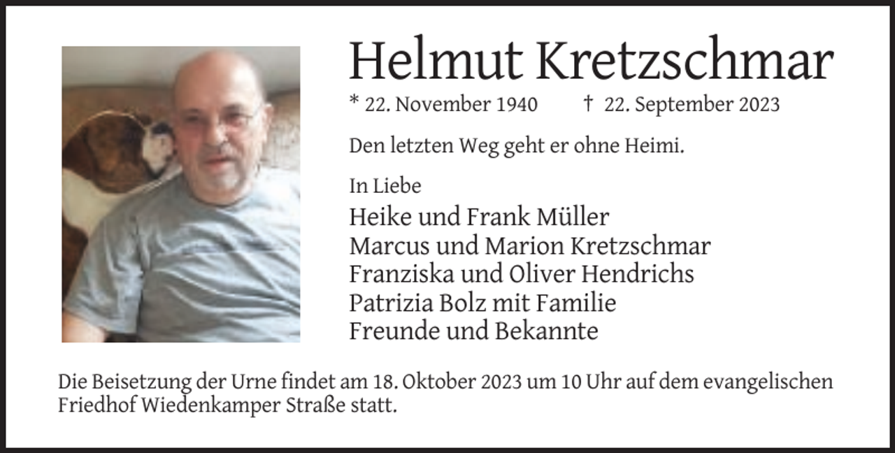 <p>Helmut Kretzschmar<br />* 22. November 1940</p><p>† 22. September 2023</p><p>Den letzten Weg geht er ohne Heimi.<br />In Liebe</p><p>Heike und Frank Müller<br />Marcus und Marion Kretzschmar<br />Franziska und Oliver Hendrichs<br />Patrizia Bolz mit Familie<br />Freunde und Bekannte<br />Die Beisetzung der Urne findet am 18. Oktober 2023 um 10 Uhr auf dem evangelischen<br />Friedhof Wiedenkamper Straße statt.</p>
