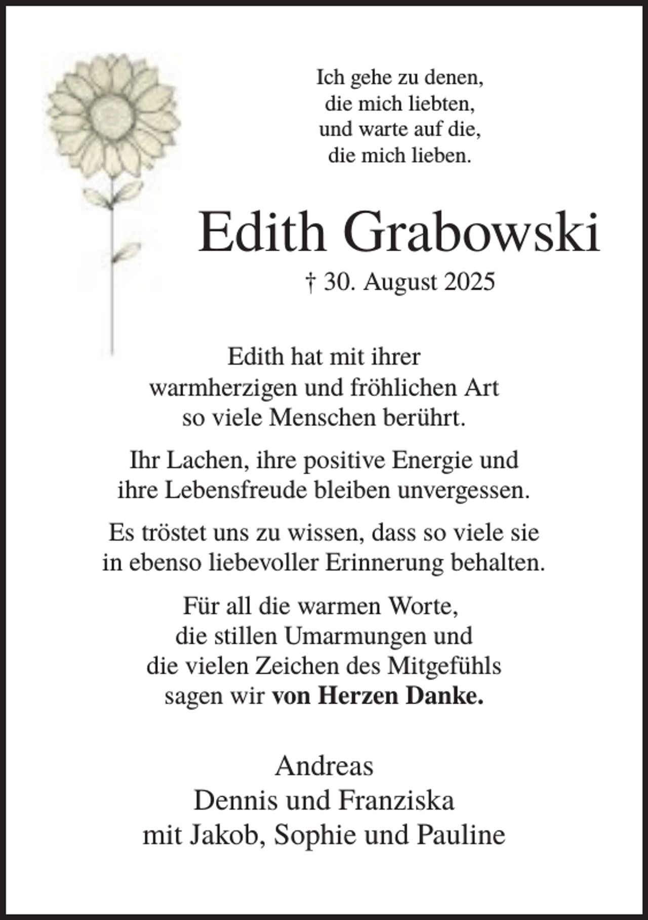<p>Ich gehe zu denen,<br />die mich liebten,<br />und warte auf die,<br />die mich lieben.</p><p>Edith Grabowski<br />† 30. August 2025<br />Edith hat mit ihrer<br />warmherzigen und fröhlichen Art<br />so viele Menschen berührt.<br />Ihr Lachen, ihre positive Energie und<br />ihre Lebensfreude bleiben unvergessen.<br />Es tröstet uns zu wissen, dass so viele sie<br />in ebenso liebevoller Erinnerung behalten.<br />Für all die warmen Worte,<br />die stillen Umarmungen und<br />die vielen Zeichen des Mitgefühls<br />sagen wir von Herzen Danke.</p><p>Andreas<br />Dennis und Franziska<br />mit Jakob, Sophie und Pauline</p>