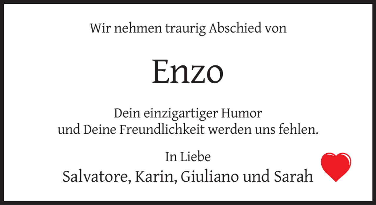 <p>Wir nehmen traurig Abschied von</p><p>Enzo<br />Dein einzigartiger Humor<br />und Deine Freundlichkeit werden uns fehlen.<br />In Liebe</p><p>Salvatore, Karin, Giuliano und Sarah</p>