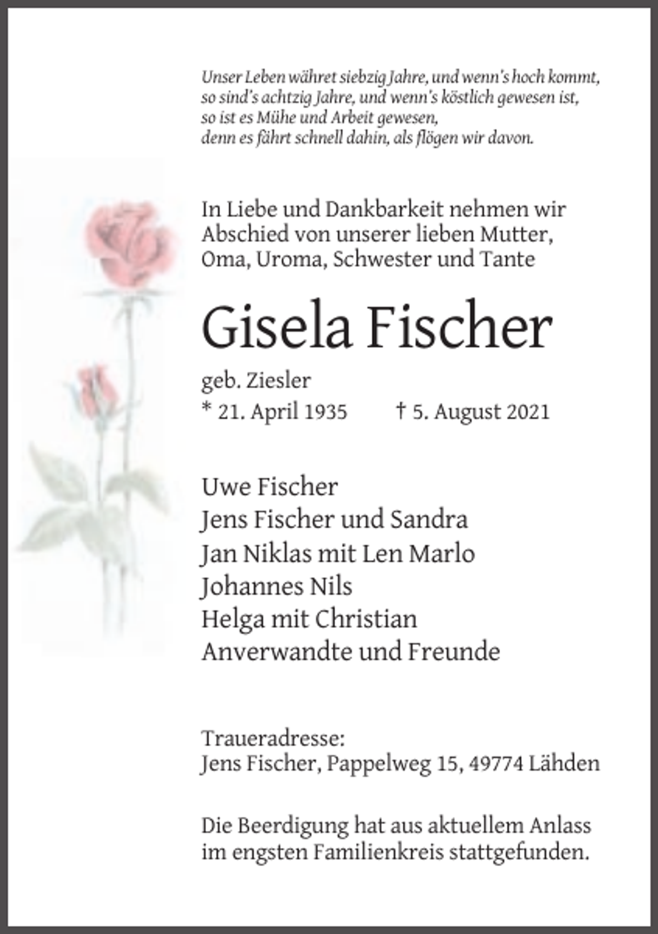 <p>Unser Leben währet siebzig Jahre, und wenn’s hoch kommt,<br />so sind’s achtzig Jahre, und wenn’s köstlich gewesen ist,<br />so ist es Mühe und Arbeit gewesen,<br />denn es fährt schnell dahin, als flögen wir davon.</p><p>In Liebe und Dankbarkeit nehmen wir<br />Abschied von unserer lieben Mutter,<br />Oma, Uroma, Schwester und Tante</p><p>Gisela Fischer<br />geb. Ziesler<br />* 21. April 1935</p><p>† 5. August 2021</p><p>Uwe Fischer<br />Jens Fischer und Sandra<br />Jan Niklas mit Len Marlo<br />Johannes Nils<br />Helga mit Christian<br />Anverwandte und Freunde</p><p>Traueradresse:<br />Jens Fischer, Pappelweg 15, 49774 Lähden<br />Die Beerdigung hat aus aktuellem Anlass<br />im engsten Familienkreis stattgefunden.</p>