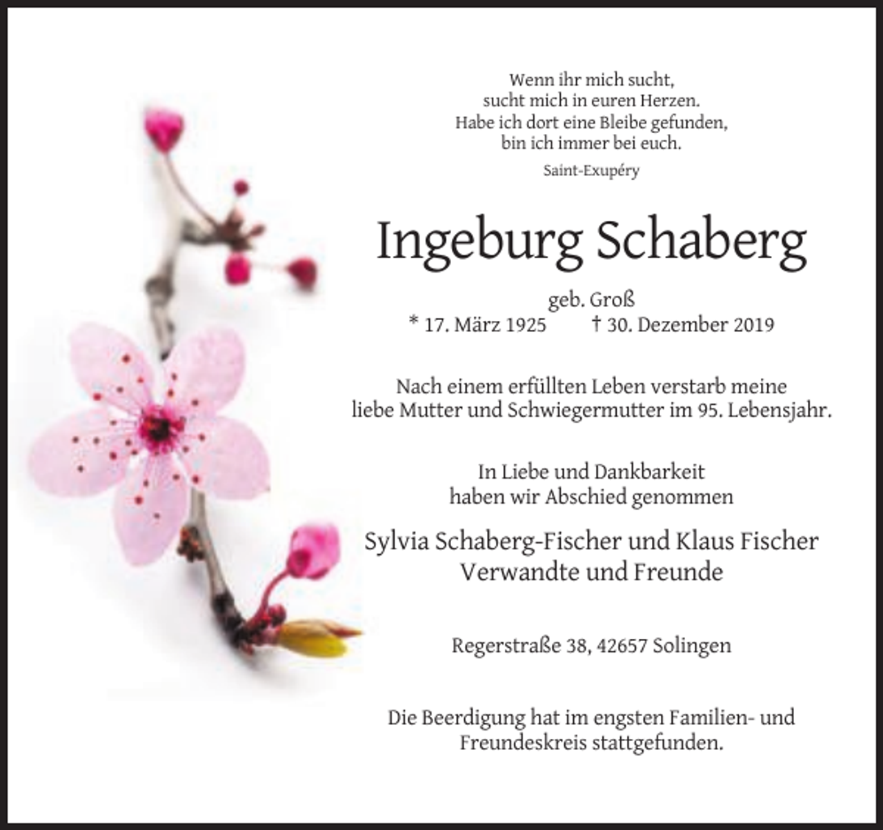 <p>Wenn ihr mich sucht,<br />sucht mich in euren Herzen.<br />Habe ich dort eine Bleibe gefunden,<br />bin ich immer bei euch.<br />Saint-Exupéry</p><p>Ingeburg Schaberg<br />* 17. März 1925</p><p>geb. Groß<br />† 30. Dezember 2019</p><p>Nach einem erfüllten Leben verstarb meine<br />liebe Mutter und Schwiegermutter im 95. Lebensjahr.<br />In Liebe und Dankbarkeit<br />haben wir Abschied genommen</p><p>Sylvia Schaberg-Fischer und Klaus Fischer<br />Verwandte und Freunde<br />Regerstraße 38, 42657 Solingen</p><p>Die Beerdigung hat im engsten Familien- und<br />Freundeskreis stattgefunden.</p>
