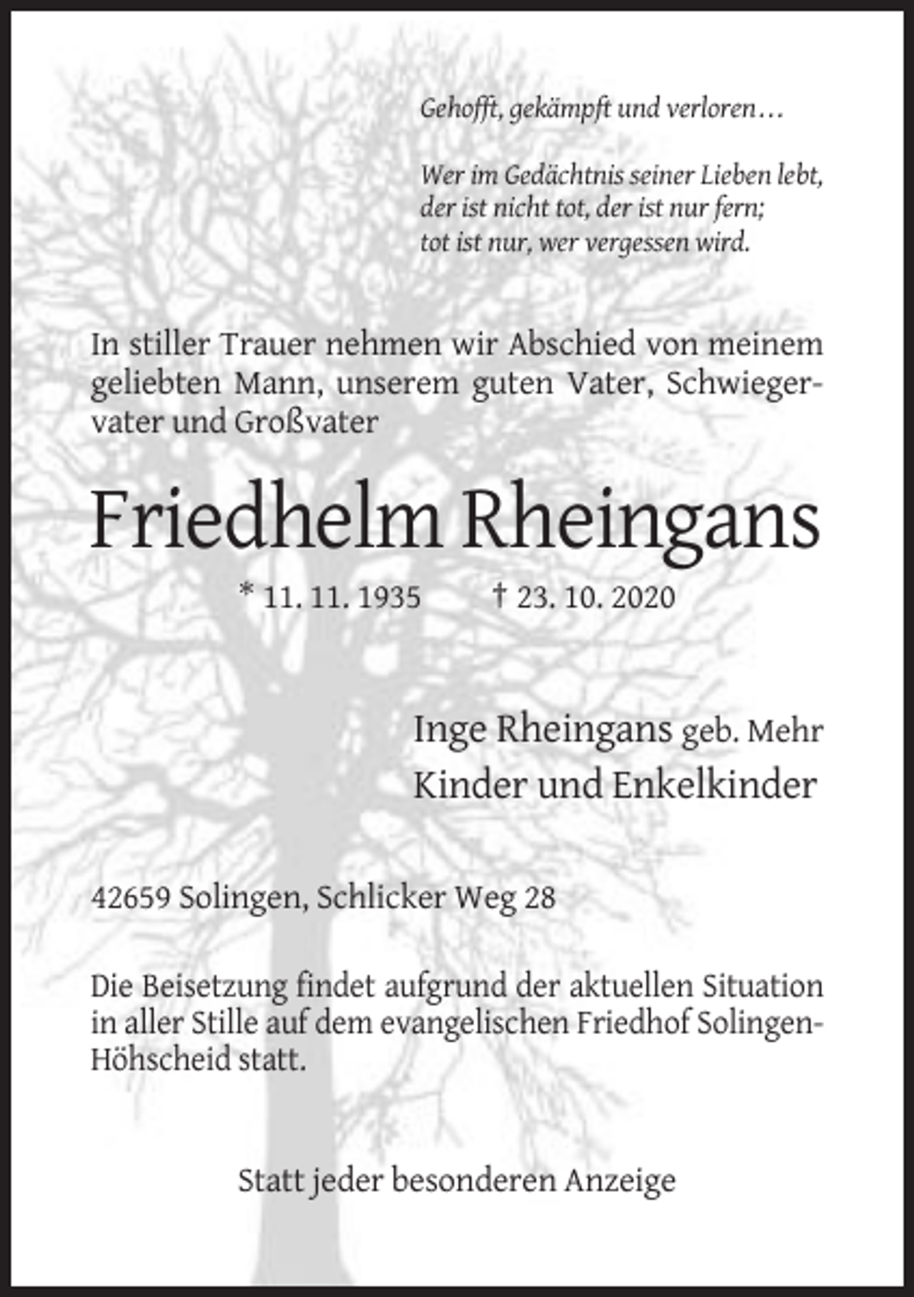 <p>Gehofft, gekämpft und verloren . . .<br />Wer im Gedächtnis seiner Lieben lebt,<br />der ist nicht tot, der ist nur fern;<br />tot ist nur, wer vergessen wird.</p><p>In stiller Trauer nehmen wir Abschied von meinem<br />geliebten Mann, unserem guten Vater, Schwiegervater und Großvater</p><p>Friedhelm Rheingans<br />* 11. 11. 1935</p><p>† 23. 10. 2020</p><p>Inge Rheingans geb. Mehr<br />Kinder und Enkelkinder<br />42659 Solingen, Schlicker Weg 28<br />Die Beisetzung findet aufgrund der aktuellen Situation<br />in aller Stille auf dem evangelischen Friedhof SolingenHöhscheid statt.</p><p>Statt jeder besonderen Anzeige</p>