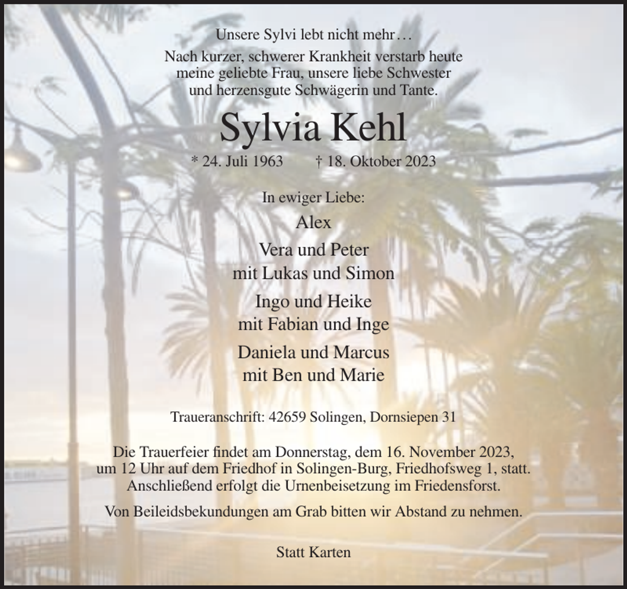 <p>Unsere Sylvi lebt nicht mehr . . .<br />Nach kurzer, schwerer Krankheit verstarb heute<br />meine geliebte Frau, unsere liebe Schwester<br />und herzensgute Schwägerin und Tante.</p><p>Sylvia Kehl<br />* 24. Juli 1963</p><p>† 18. Oktober 2023</p><p>In ewiger Liebe:</p><p>Alex<br />Vera und Peter<br />mit Lukas und Simon<br />Ingo und Heike<br />mit Fabian und Inge<br />Daniela und Marcus<br />mit Ben und Marie<br />Traueranschrift: 42659 Solingen, Dornsiepen 31</p><p>Die Trauerfeier findet am Donnerstag, dem 16. November 2023,<br />um 12 Uhr auf dem Friedhof in Solingen-Burg, Friedhofsweg 1, statt.<br />Anschließend erfolgt die Urnenbeisetzung im Friedensforst.<br />Von Beileidsbekundungen am Grab bitten wir Abstand zu nehmen.<br />Statt Karten</p>