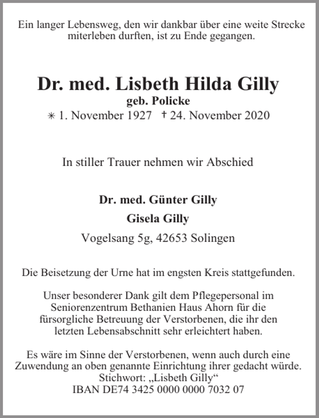 <p>Ein langer Lebensweg, den wir dankbar über eine weite Strecke<br />miterleben durften, ist zu Ende gegangen.</p><p>Dr. med. Lisbeth Hilda Gilly<br />Â 1.</p><p>geb. Policke<br />November 1927 † 24. November 2020</p><p>In stiller Trauer nehmen wir Abschied<br />Dr. med. Günter Gilly<br />Gisela Gilly<br />Vogelsang 5g, 42653 Solingen<br />Die Beisetzung der Urne hat im engsten Kreis stattgefunden.</p><p>Unser besonderer Dank gilt dem Pflegepersonal im<br />Seniorenzentrum Bethanien Haus Ahorn für die<br />fürsorgliche Betreuung der Verstorbenen, die ihr den<br />letzten Lebensabschnitt sehr erleichtert haben.<br />Es wäre im Sinne der Verstorbenen, wenn auch durch eine<br />Zuwendung an oben genannte Einrichtung ihrer gedacht würde.<br />Stichwort: „Lisbeth Gilly“<br />IBAN DE74 3425 7032 07</p>