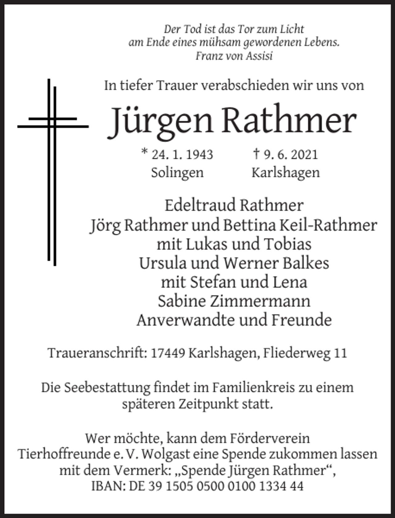 <p>Der Tod ist das Tor zum Licht<br />am Ende eines mühsam gewordenen Lebens.<br />Franz von Assisi</p><p>In tiefer Trauer verabschieden wir uns von</p><p>Jürgen Rathmer<br />* 24. 1. 1943<br />Solingen</p><p>† 9. 6. 2021<br />Karlshagen</p><p>Edeltraud Rathmer<br />Jörg Rathmer und Bettina Keil-Rathmer<br />mit Lukas und Tobias<br />Ursula und Werner Balkes<br />mit Stefan und Lena<br />Sabine Zimmermann<br />Anverwandte und Freunde<br />Traueranschrift: 17449 Karlshagen, Fliederweg 11<br />Die Seebestattung findet im Familienkreis zu einem<br />späteren Zeitpunkt statt.<br />Wer möchte, kann dem Förderverein<br />Tierhoffreunde e. V. Wolgast eine Spende zukommen lassen<br />mit dem Vermerk: „Spende Jürgen Rathmer“,<br />IBAN: DE 39 150100 1334</p>