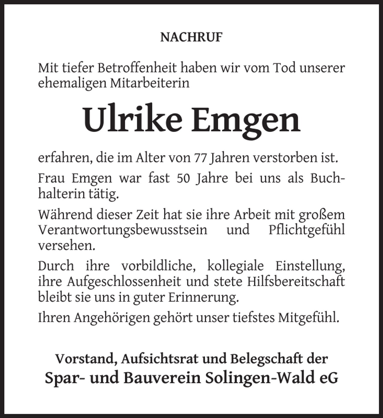 <p>NACHRUF<br />Mit tiefer Betroffenheit haben wir vom Tod unserer<br />ehemaligen Mitarbeiterin</p><p>Ulrike Emgen<br />erfahren, die im Alter von 77 Jahren verstorben ist.<br />Frau Emgen war fast 50 Jahre bei uns als Buchhalterin tätig.<br />Während dieser Zeit hat sie ihre Arbeit mit großem<br />Verantwortungsbewusstsein und Pflichtgefühl<br />versehen.<br />Durch ihre vorbildliche, kollegiale Einstellung,<br />ihre Aufgeschlossenheit und stete Hilfsbereitschaft<br />bleibt sie uns in guter Erinnerung.<br />Ihren Angehörigen gehört unser tiefstes Mitgefühl.<br />Vorstand, Aufsichtsrat und Belegschaft der</p><p>Spar- und Bauverein Solingen-Wald eG</p>